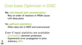 No cost-based join enumeration
◦ Rely on order of relations in FROM clause
◦ Left-deep plans
No upfront statistics:
◦ Often data sits in HDFS and unstructured
Even if input statistics are available:
◦ Correlations between predicates
◦ Exponential error propagation in joins
◦ Arbitrary UDFs
Cost-base Optimizer in DISC
 