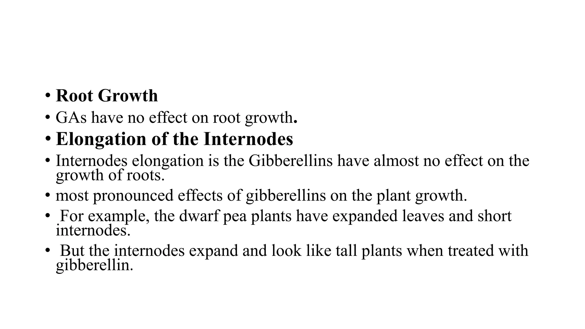 • Root Growth
• GAs have no effect on root growth.
• Elongation of the Internodes
• Internodes elongation is the Gibberellins have almost no effect on the
growth of roots.
• most pronounced effects of gibberellins on the plant growth.
• For example, the dwarf pea plants have expanded leaves and short
internodes.
• But the internodes expand and look like tall plants when treated with
gibberellin.
 