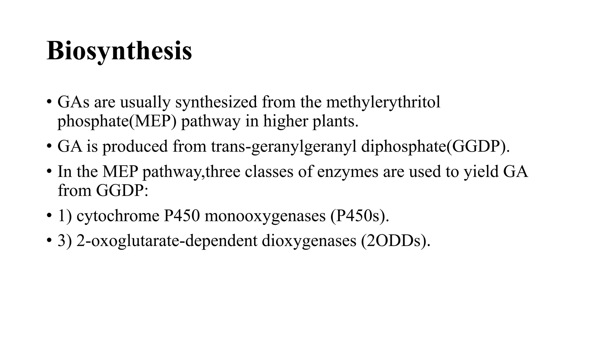 Biosynthesis
• GAs are usually synthesized from the methylerythritol
phosphate(MEP) pathway in higher plants.
• GA is produced from trans-geranylgeranyl diphosphate(GGDP).
• In the MEP pathway,three classes of enzymes are used to yield GA
from GGDP:
• 1) cytochrome P450 monooxygenases (P450s).
• 3) 2-oxoglutarate-dependent dioxygenases (2ODDs).
 