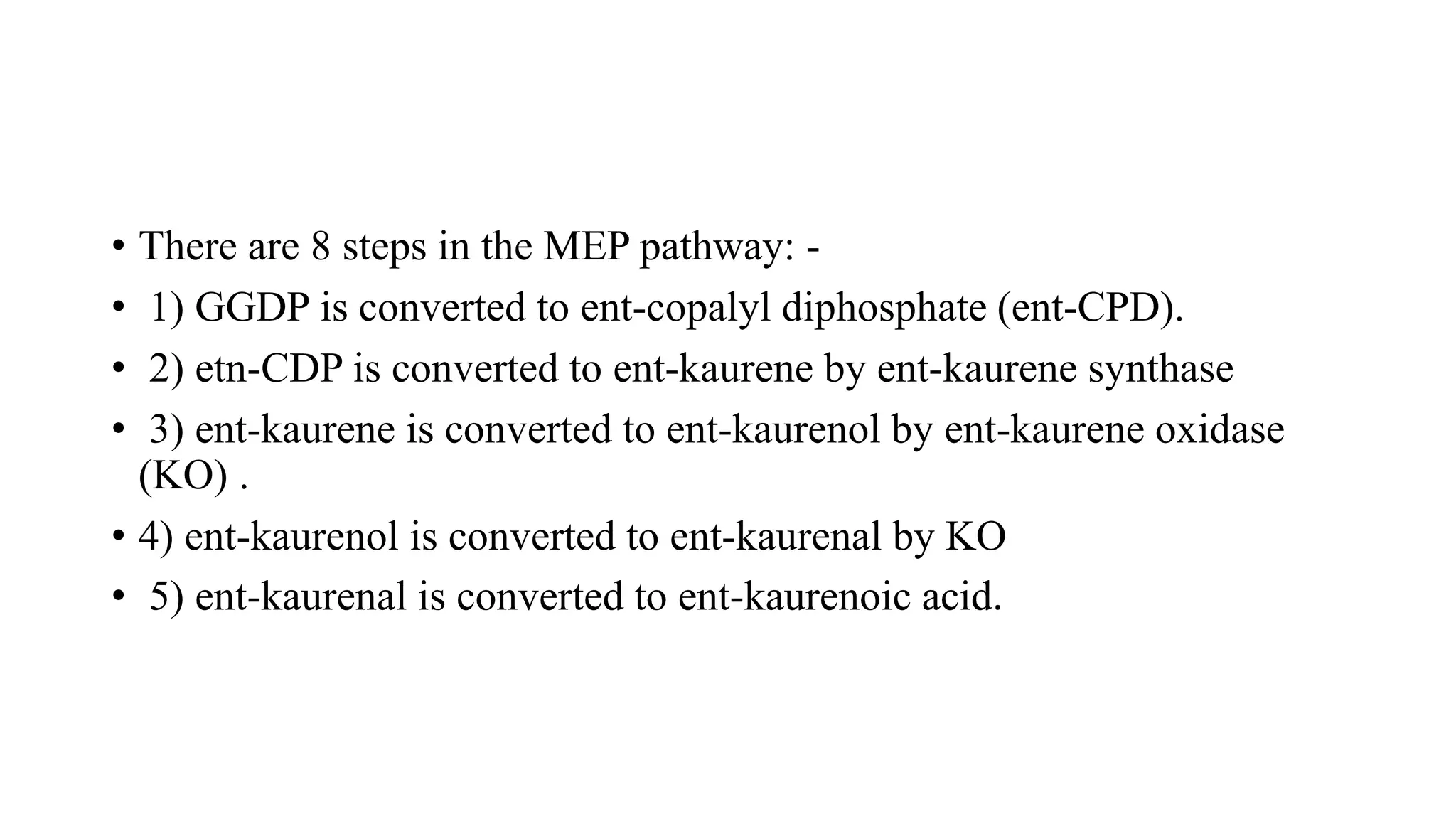 • There are 8 steps in the MEP pathway: -
• 1) GGDP is converted to ent-copalyl diphosphate (ent-CPD).
• 2) etn-CDP is converted to ent-kaurene by ent-kaurene synthase
• 3) ent-kaurene is converted to ent-kaurenol by ent-kaurene oxidase
(KO) .
• 4) ent-kaurenol is converted to ent-kaurenal by KO
• 5) ent-kaurenal is converted to ent-kaurenoic acid.
 