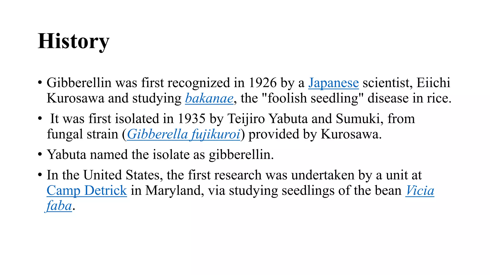 History
• Gibberellin was first recognized in 1926 by a Japanese scientist, Eiichi
Kurosawa and studying bakanae, the "foolish seedling" disease in rice.
• It was first isolated in 1935 by Teijiro Yabuta and Sumuki, from
fungal strain (Gibberella fujikuroi) provided by Kurosawa.
• Yabuta named the isolate as gibberellin.
• In the United States, the first research was undertaken by a unit at
Camp Detrick in Maryland, via studying seedlings of the bean Vicia
faba.
 