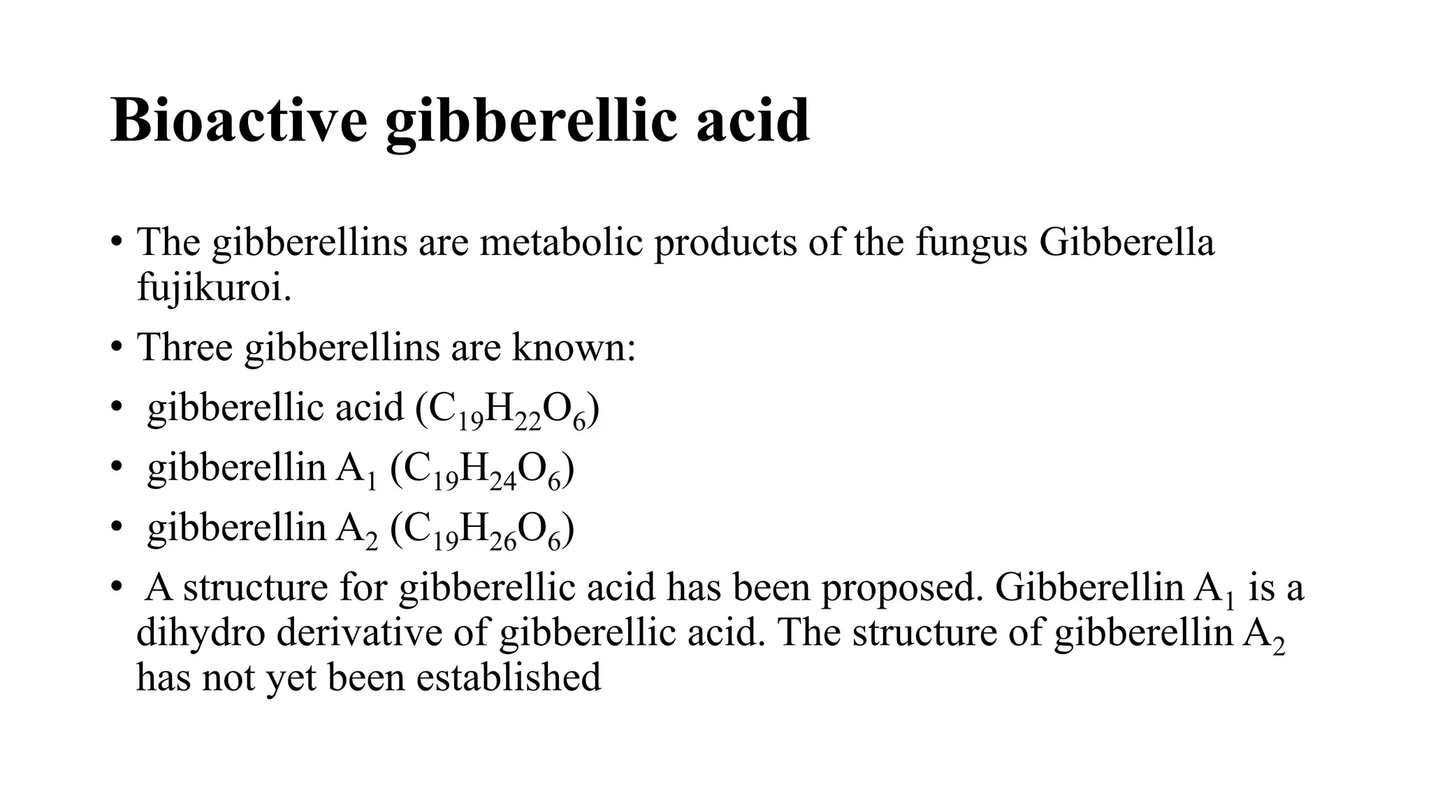 Bioactive gibberellic acid
• The gibberellins are metabolic products of the fungus Gibberella
fujikuroi.
• Three gibberellins are known:
• gibberellic acid (C19H22O6)
• gibberellin A1 (C19H24O6)
• gibberellin A2 (C19H26O6)
• A structure for gibberellic acid has been proposed. Gibberellin A1 is a
dihydro derivative of gibberellic acid. The structure of gibberellin A2
has not yet been established
 