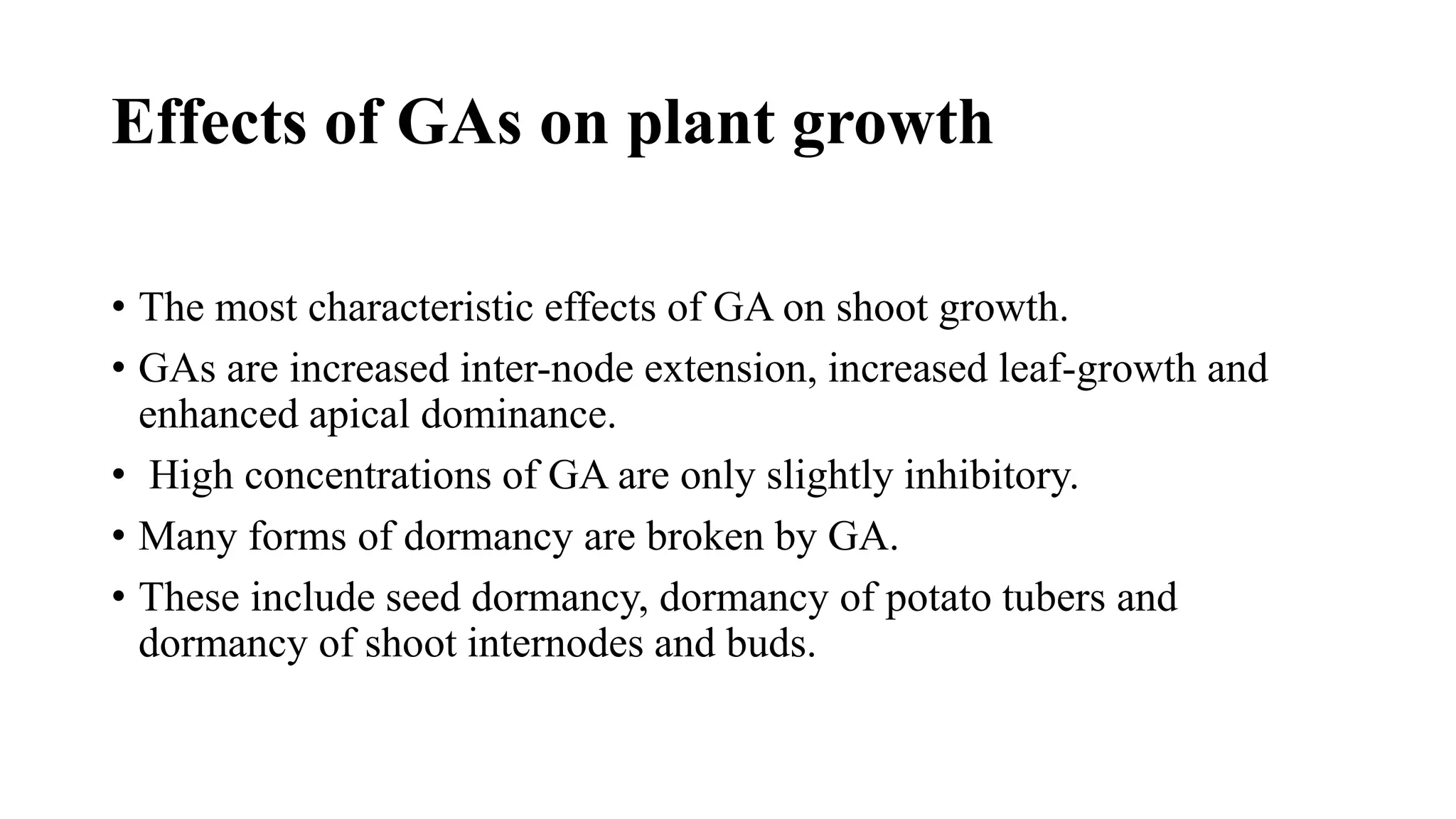 Effects of GAs on plant growth
• The most characteristic effects of GA on shoot growth.
• GAs are increased inter-node extension, increased leaf-growth and
enhanced apical dominance.
• High concentrations of GA are only slightly inhibitory.
• Many forms of dormancy are broken by GA.
• These include seed dormancy, dormancy of potato tubers and
dormancy of shoot internodes and buds.
 