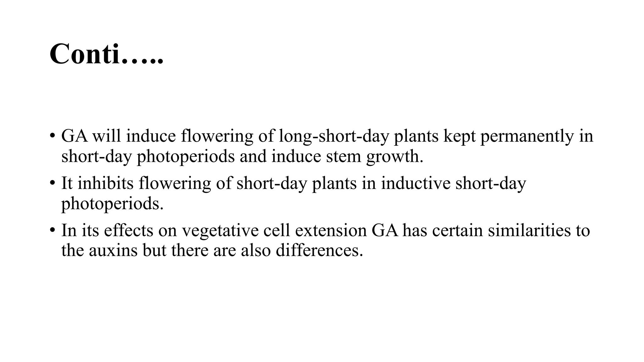 Conti…..
• GA will induce flowering of long-short-day plants kept permanently in
short-day photoperiods and induce stem growth.
• It inhibits flowering of short-day plants in inductive short-day
photoperiods.
• In its effects on vegetative cell extension GA has certain similarities to
the auxins but there are also differences.
 