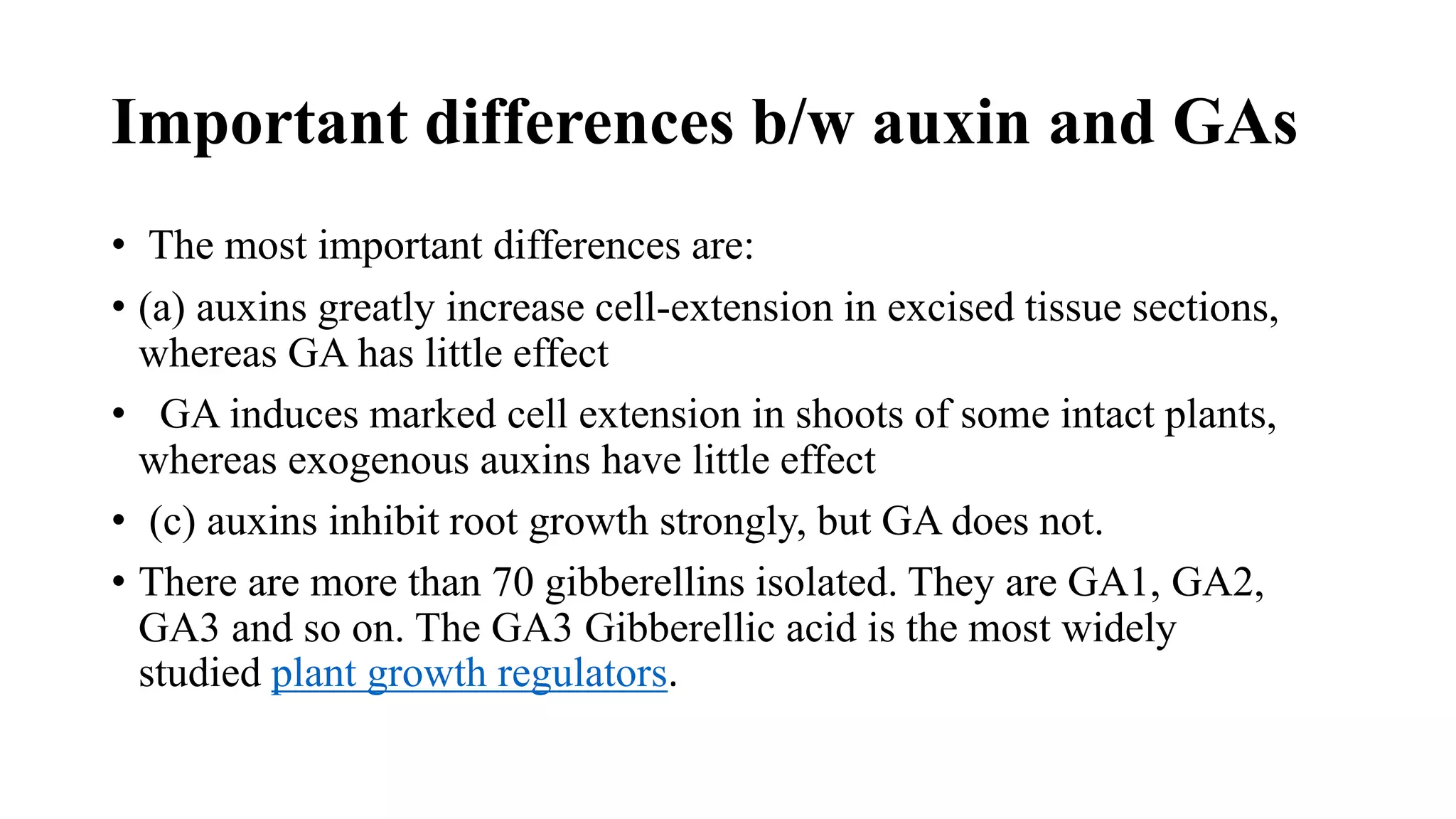 Important differences b/w auxin and GAs
• The most important differences are:
• (a) auxins greatly increase cell-extension in excised tissue sections,
whereas GA has little effect
• GA induces marked cell extension in shoots of some intact plants,
whereas exogenous auxins have little effect
• (c) auxins inhibit root growth strongly, but GA does not.
• There are more than 70 gibberellins isolated. They are GA1, GA2,
GA3 and so on. The GA3 Gibberellic acid is the most widely
studied plant growth regulators.
 