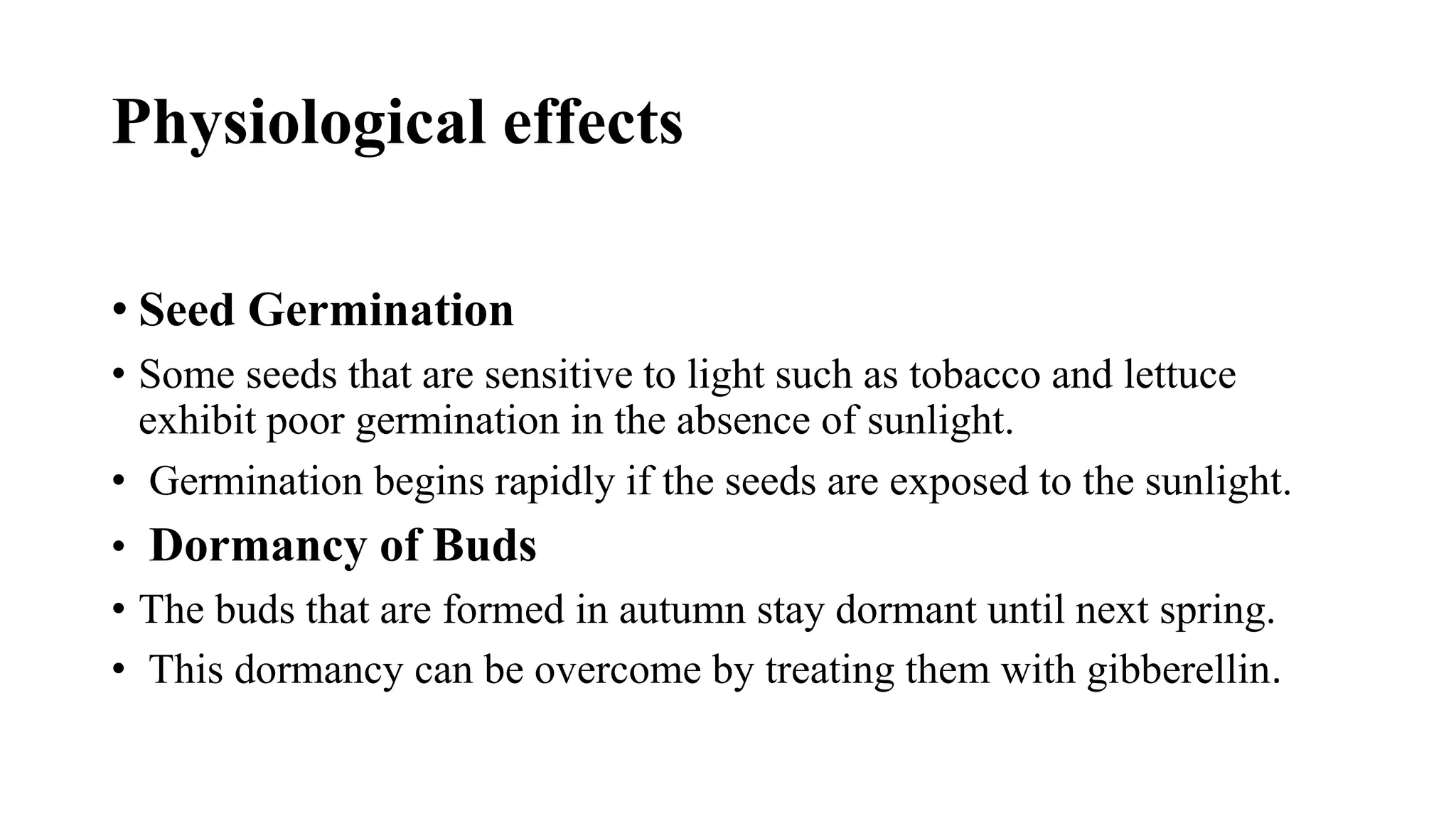 Physiological effects
• Seed Germination
• Some seeds that are sensitive to light such as tobacco and lettuce
exhibit poor germination in the absence of sunlight.
• Germination begins rapidly if the seeds are exposed to the sunlight.
• Dormancy of Buds
• The buds that are formed in autumn stay dormant until next spring.
• This dormancy can be overcome by treating them with gibberellin.
 
