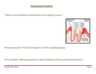 Dr Jaffar Raza Syed Page 1
Periodontal Pockets
“Pocket can be defined as deepening of the gingival sulcus.”
Pseudo-pocket  Coronal migration of the marginal gingiva
True pocket Deepening due to apical migration of the junctional epithelium
 