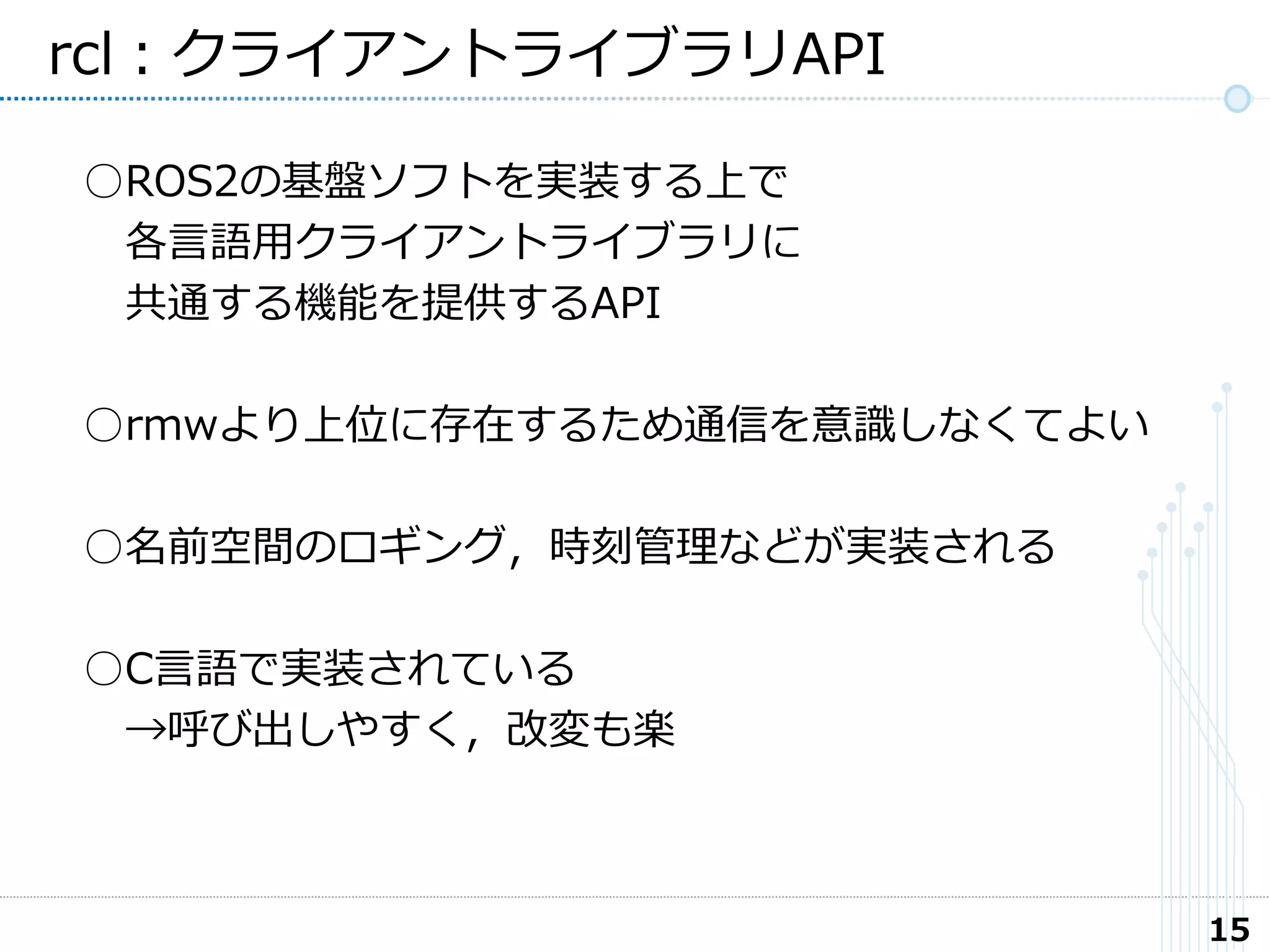 15
rcl：クライアントライブラリAPI
○ROS2の基盤ソフトを実装する上で
各言語用クライアントライブラリに
共通する機能を提供するAPI
○rmwより上位に存在するため通信を意識しなくてよい
○名前空間のロギング，時刻管理などが実装される
○C言語で実装されている
→呼び出しやすく，改変も楽
 