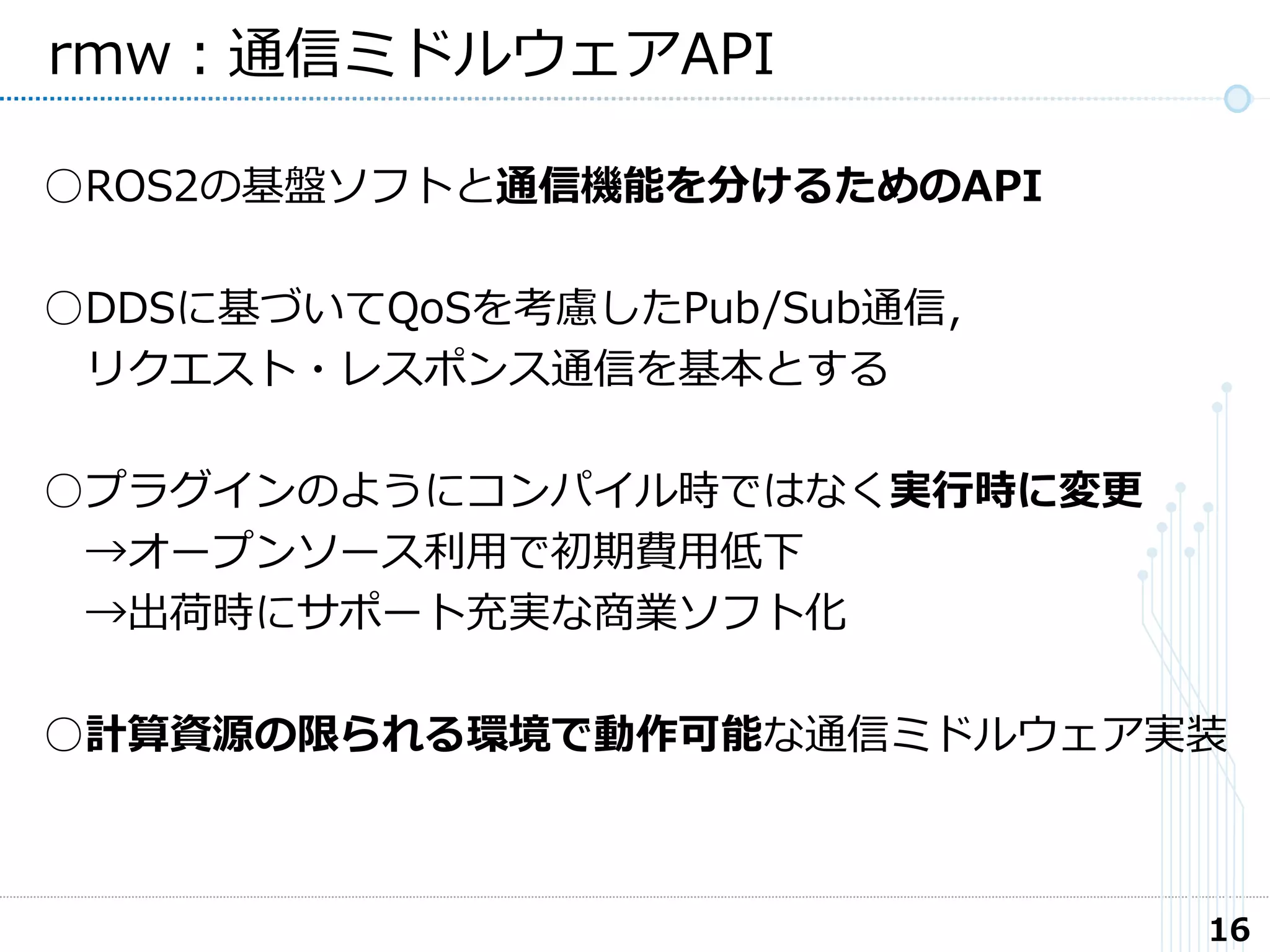 16
rmw：通信ミドルウェアAPI
○ROS2の基盤ソフトと通信機能を分けるためのAPI
○DDSに基づいてQoSを考慮したPub/Sub通信，
リクエスト・レスポンス通信を基本とする
○プラグインのようにコンパイル時ではなく実行時に変更
→オープンソース利用で初期費用低下
→出荷時にサポート充実な商業ソフト化
○計算資源の限られる環境で動作可能な通信ミドルウェア実装
 