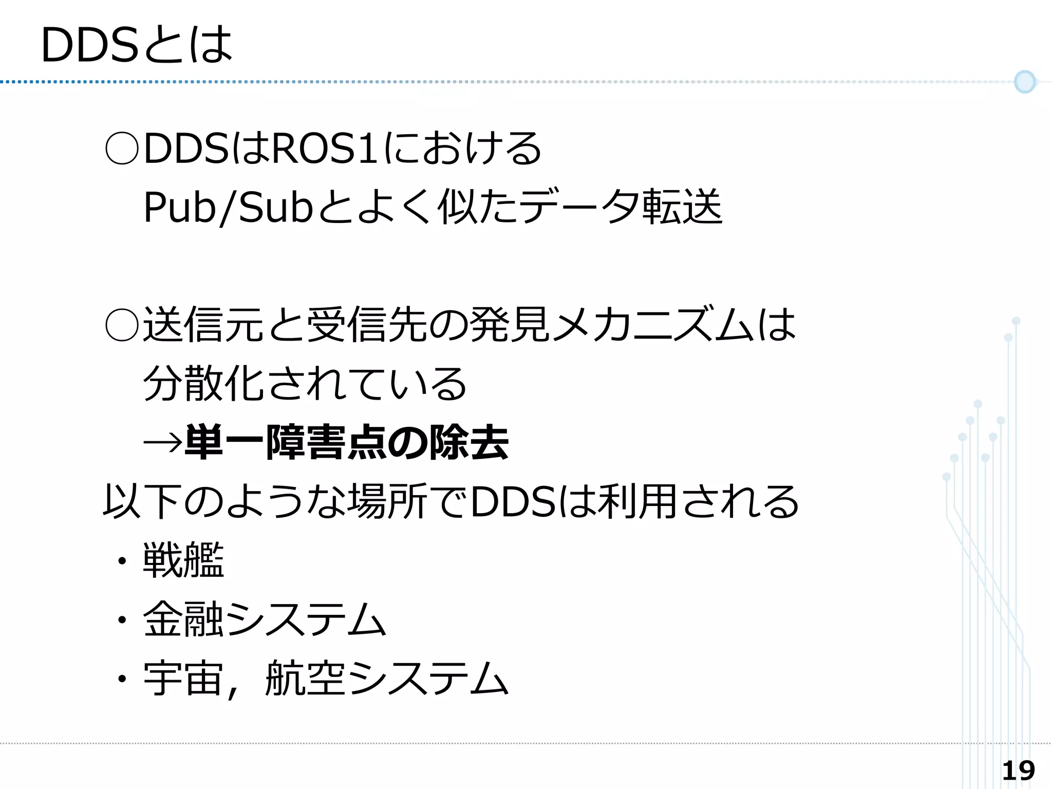 19
DDSとは
○DDSはROS1における
Pub/Subとよく似たデータ転送
○送信元と受信先の発見メカニズムは
分散化されている
→単一障害点の除去
以下のような場所でDDSは利用される
・戦艦
・金融システム
・宇宙，航空システム
 