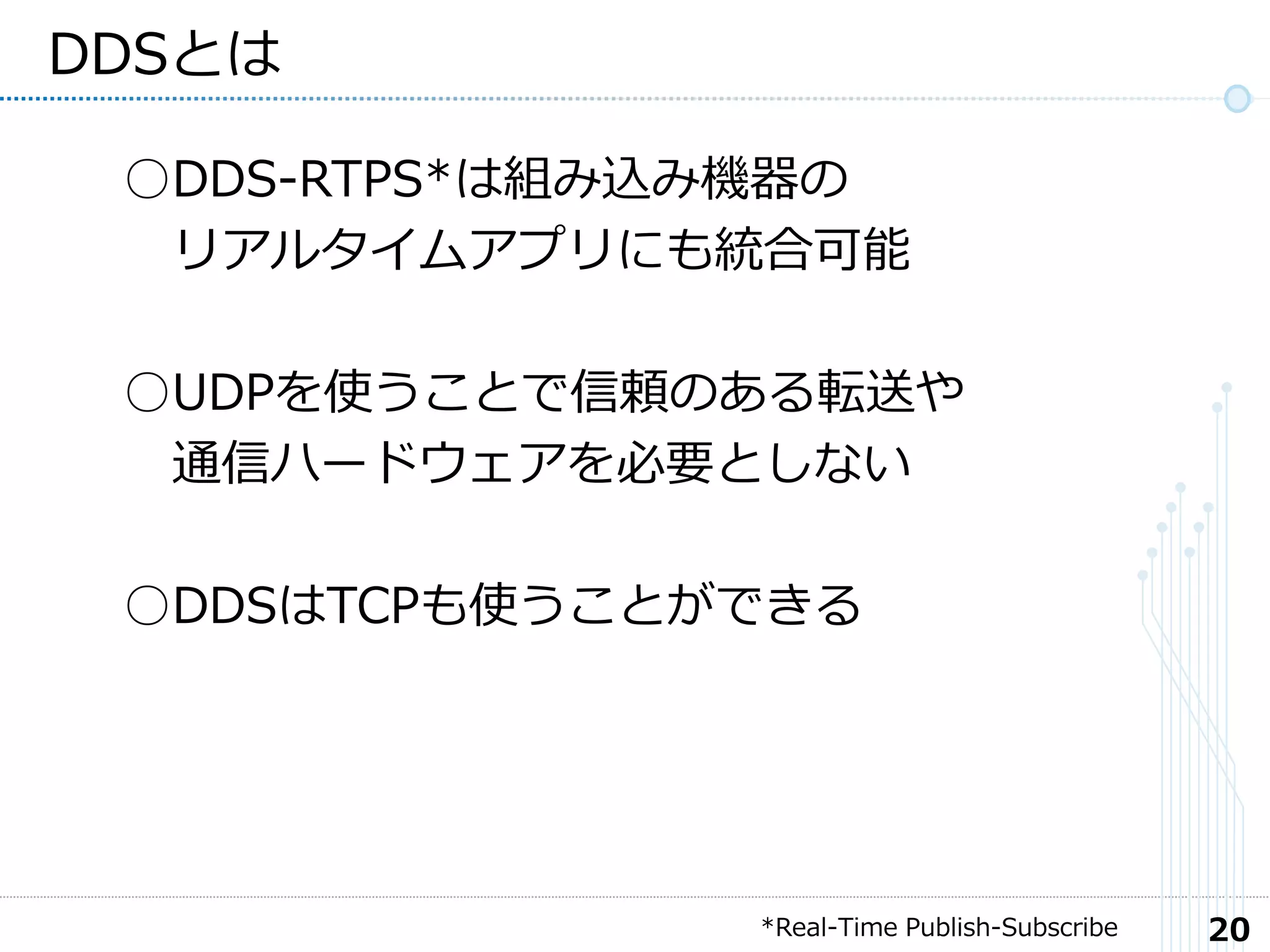 20
DDSとは
○DDS-RTPS*は組み込み機器の
リアルタイムアプリにも統合可能
○UDPを使うことで信頼のある転送や
通信ハードウェアを必要としない
○DDSはTCPも使うことができる
*Real-Time Publish-Subscribe
 