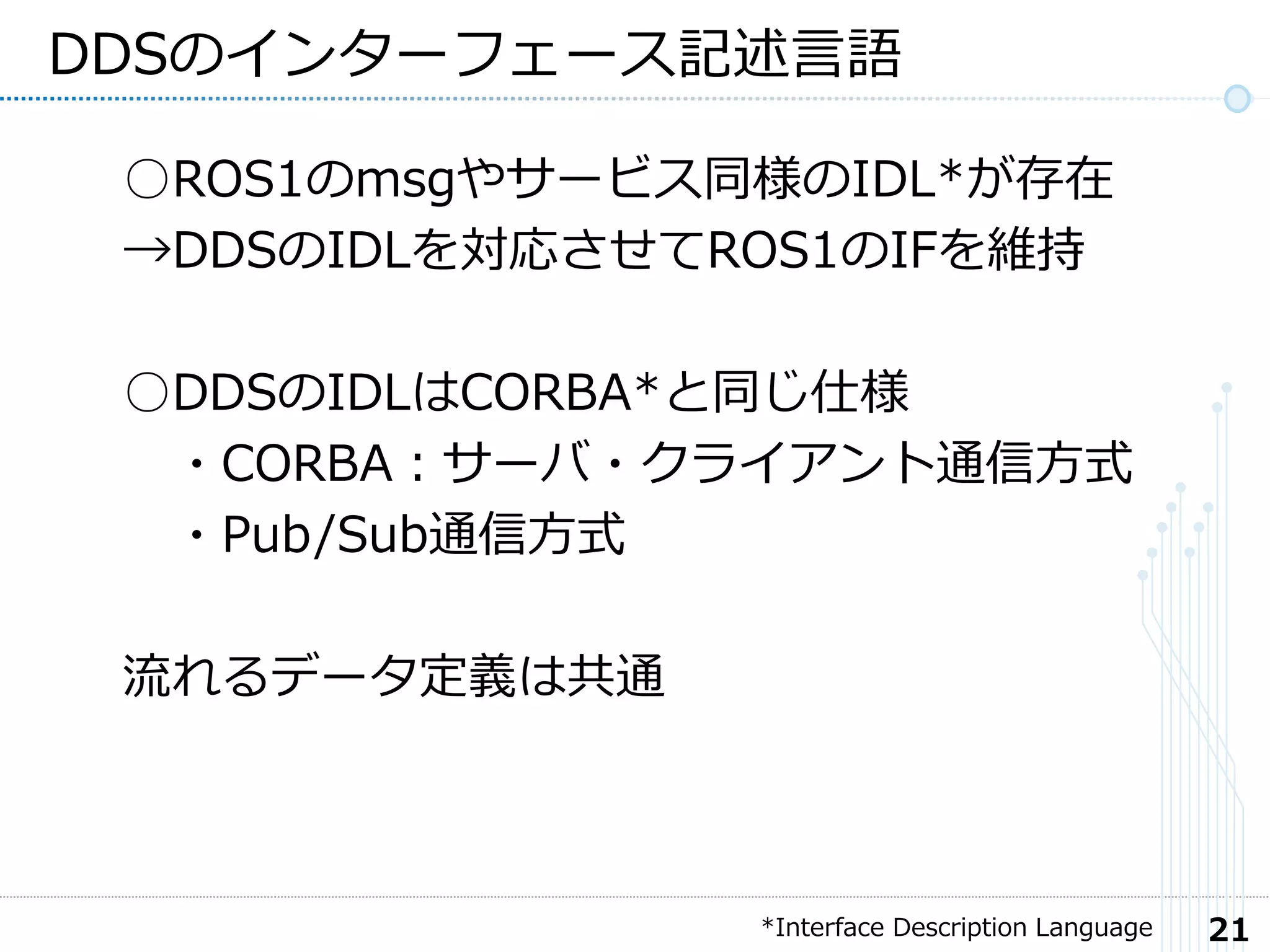 21
DDSのインターフェース記述言語
○ROS1のmsgやサービス同様のIDL*が存在
→DDSのIDLを対応させてROS1のIFを維持
○DDSのIDLはCORBA*と同じ仕様
・CORBA：サーバ・クライアント通信方式
・Pub/Sub通信方式
流れるデータ定義は共通
*Interface Description Language
 
