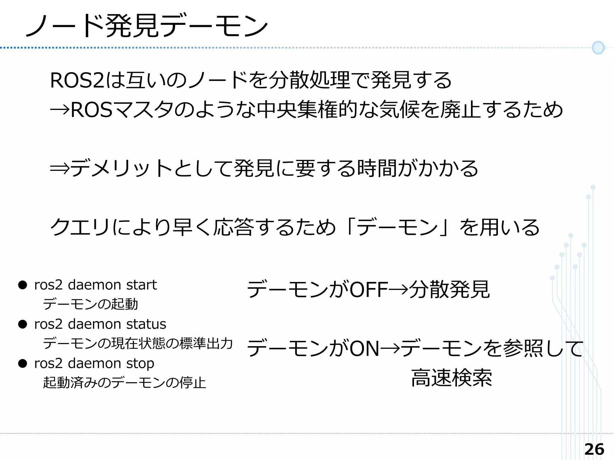 26
ノード発見デーモン
ROS2は互いのノードを分散処理で発見する
→ROSマスタのような中央集権的な気候を廃止するため
⇒デメリットとして発見に要する時間がかかる
クエリにより早く応答するため「デーモン」を用いる
デーモンがOFF→分散発見
デーモンがON→デーモンを参照して
高速検索
● ros2 daemon start
デーモンの起動
● ros2 daemon status
デーモンの現在状態の標準出力
● ros2 daemon stop
起動済みのデーモンの停止
 