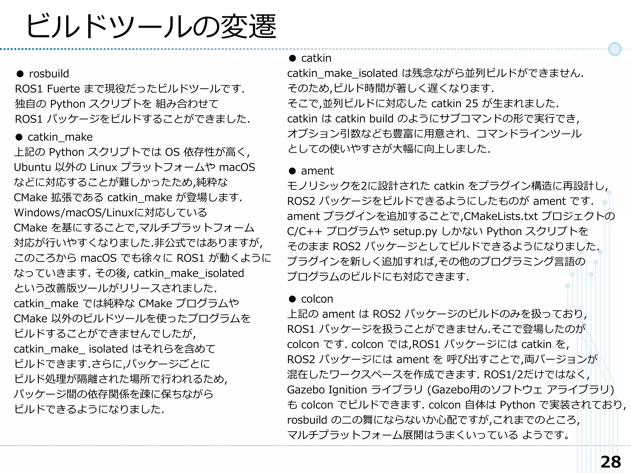 28
ビルドツールの変遷
● rosbuild
ROS1 Fuerte まで現役だったビルドツールです.
独自の Python スクリプトを 組み合わせて
ROS1 パッケージをビルドすることができました.
● catkin_make
上記の Python スクリプトでは OS 依存性が高く,
Ubuntu 以外の Linux プラットフォームや macOS
などに対応することが難しかったため,純粋な
CMake 拡張である catkin_make が登場します.
Windows/macOS/Linuxに対応している
CMake を基にすることで,マルチプラットフォーム
対応が行いやすくなりました.非公式ではありますが,
このころから macOS でも徐々に ROS1 が動くように
なっていきます. その後, catkin_make_isolated
という改善版ツールがリリースされました.
catkin_make では純粋な CMake プログラムや
CMake 以外のビルドツールを使ったプログラムを
ビルドすることができませんでしたが,
catkin_make_ isolated はそれらを含めて
ビルドできます.さらに,パッケージごとに
ビルド処理が隔離された場所で行われるため,
パッケージ間の依存関係を疎に保ちながら
ビルドできるようになりました.
● catkin
catkin_make_isolated は残念ながら並列ビルドができません.
そのため,ビルド時間が著しく遅くなります.
そこで,並列ビルドに対応した catkin 25 が生まれました.
catkin は catkin build のようにサブコマンドの形で実行でき,
オプション引数なども豊富に用意され、コマンドラインツール
としての使いやすさが大幅に向上しました.
● ament
モノリシックを2に設計された catkin をプラグイン構造に再設計し,
ROS2 パッケージをビルドできるようにしたものが ament です.
ament プラグインを追加することで,CMakeLists.txt プロジェクトの
C/C++ プログラムや setup.py しかない Python スクリプトを
そのまま ROS2 パッケージとしてビルドできるようになりました.
プラグインを新しく追加すれば,その他のプログラミング言語の
プログラムのビルドにも対応できます.
● colcon
上記の ament は ROS2 パッケージのビルドのみを扱っており,
ROS1 パッケージを扱うことができません.そこで登場したのが
colcon です. colcon では,ROS1 パッケージには catkin を,
ROS2 パッケージには ament を 呼び出すことで,両バージョンが
混在したワークスペースを作成できます. ROS1/2だけではなく,
Gazebo Ignition ライブラリ (Gazebo用のソフトウェ アライブラリ)
も colcon でビルドできます. colcon 自体は Python で実装されており,
rosbuild の二の舞にならないか心配ですが,これまでのところ,
マルチプラットフォーム展開はうまくいっている ようです。
 