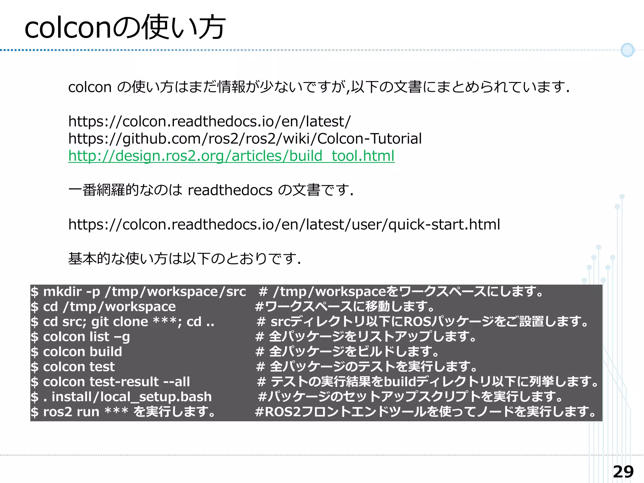 29
colconの使い方
colcon の使い方はまだ情報が少ないですが,以下の文書にまとめられています.
https://colcon.readthedocs.io/en/latest/
https://github.com/ros2/ros2/wiki/Colcon-Tutorial
http://design.ros2.org/articles/build_tool.html
一番網羅的なのは readthedocs の文書です.
https://colcon.readthedocs.io/en/latest/user/quick-start.html
基本的な使い方は以下のとおりです.
$ mkdir -p /tmp/workspace/src # /tmp/workspaceをワークスペースにします。
$ cd /tmp/workspace #ワークスペースに移動します。
$ cd src; git clone ***; cd .. # srcディレクトリ以下にROSパッケージをご設置します。
$ colcon list –g # 全パッケージをリストアップします。
$ colcon build # 全パッケージをビルドします。
$ colcon test # 全パッケージのテストを実行します。
$ colcon test-result --all # テストの実行結果をbuildディレクトリ以下に列挙します。
$ . install/local_setup.bash #パッケージのセットアップスクリプトを実行します。
$ ros2 run *** を実行します。 #ROS2フロントエンドツールを使ってノードを実行します。
 