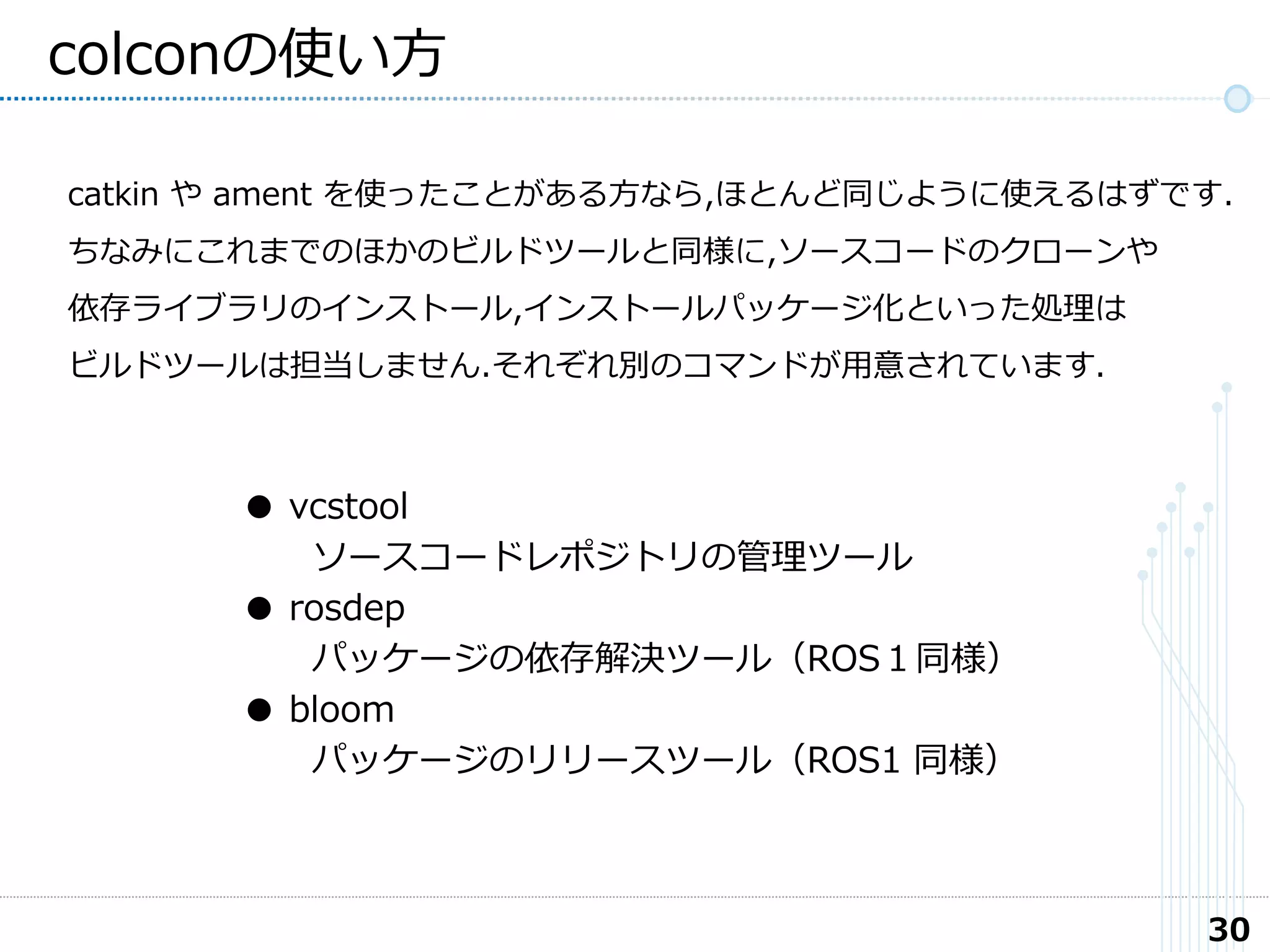 30
colconの使い方
catkin や ament を使ったことがある方なら,ほとんど同じように使えるはずです.
ちなみにこれまでのほかのビルドツールと同様に,ソースコードのクローンや
依存ライブラリのインストール,インストールパッケージ化といった処理は
ビルドツールは担当しません.それぞれ別のコマンドが用意されています.
● vcstool
ソースコードレポジトリの管理ツール
● rosdep
パッケージの依存解決ツール（ROS１同様）
● bloom
パッケージのリリースツール（ROS1 同様）
 