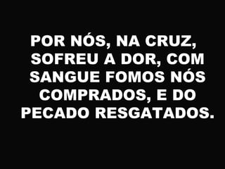 POR NÓS, NA CRUZ,
SOFREU A DOR, COM
SANGUE FOMOS NÓS
COMPRADOS, E DO
PECADO RESGATADOS.
 