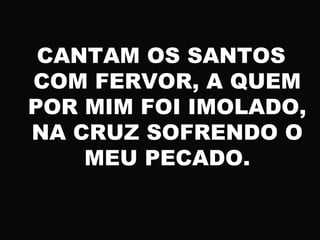 CANTAM OS SANTOS
COM FERVOR, A QUEM
POR MIM FOI IMOLADO,
NA CRUZ SOFRENDO O
MEU PECADO.
 