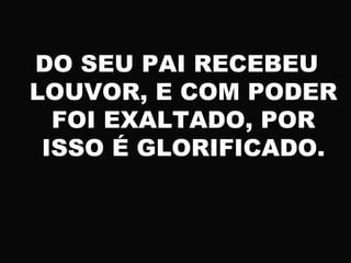 DO SEU PAI RECEBEU
LOUVOR, E COM PODER
FOI EXALTADO, POR
ISSO É GLORIFICADO.
 