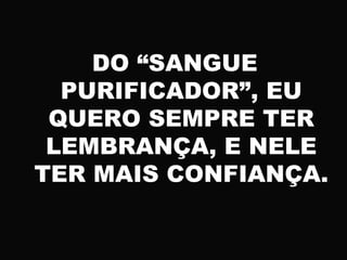 DO “SANGUE
PURIFICADOR”, EU
QUERO SEMPRE TER
LEMBRANÇA, E NELE
TER MAIS CONFIANÇA.
 