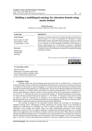 Computer Science and Information Technologies
Vol. 1, No. 2, July 2020, pp. 47~53
ISSN: 2722-3221, DOI: 10.11591/csit.v1i2.p47-53  47
Journal homepage: http://iaesprime.com/index.php/csit
Building a multilingual ontology for education domain using
monto method
Merlin Florrence
Department of Computer Applications, Sacred Heart College, India
Article Info ABSTRACT
Article history:
Received Sep 24, 2019
Revised May 1, 2020
Accepted May 21, 2021
Ontologies are emerging technology in building knowledge based information
retrieval systems. It is used to conceptualize the information in human
understandable manner. Knowledge based information retrieval are widely
used in the domain like Education, Artificial Intelligence, Healthcare and so
on. It is important to provide multilingual information of those domains to
facilitate multi-language users. In this paper, we propose a multilingual
ontology (MOnto) methodology to develop multilingual ontology applications
for education domain. New algorithms are proposed for merging and mapping
multilingual ontologies.
Keywords:
Methodology
Multilingual
Ontology
This is an open access article under the CC BY-SA license.
Corresponding Author:
Merlin Florrence
Department of Computer Applications
Sacred Heart College, Tirupattur, India
Email: merlinflorrence@gmail.com
1. INTRODUCTION
Ontology enables the natural language processing of the data in an efficient way. It retrieves the
information based on the knowledge and conceptualizes the information in formal way. Enormous information
is available over the internet in a specific language. It is essential to provide the information in different natural
languages to benefit multi-language users. Ontologies play vital role in providing knowledge based information
systems. Ontology is a “formal, explicit specification of a shared conceptualization” [1]. It is a collection of
set of concepts, properties, relations, instances, axioms and rules which can be represented as, (Ontology) O =
{C, P, R, I, A}. ‘C’ represents the classes or concepts of the domain. ‘P’ signifies the properties of the concept.
‘R’ denotes the binary relations between the concepts (1-1, 1-M, M-M). ‘A’ represents axioms and rules which
are used as a basis for reasoning [2]. In ontology a set of terms for describing a domain is arranged
hierarchically that can be used as a skeletal foundation for a knowledgebase [1]. This nature of ontology enables
the developer to implement semantic based personalized learning applications.
The ontology developed for the educational domain contains the knowledge for developing an
intelligent learning system. Monolingual ontology applications for learning system are be developed by
adopting the methodology [3]. Ontologies are used to represent knowledge which reflects the relevant
information of the concepts and relations. There were many methodologies proposed to build ontology
applications which have their own pitfalls. Modeling, evaluating and maintaining ontologies are a complex
tasks in most applications such as healthcare, business, commerce and many other. Many domains necessitate
satisfying the different language users. For example the users of government services, learning sites, education
domains, healthcare domains demands to access information in their local language. In such scenario, ontology
plays a vital role to provide knowledge based information. Numerous methods and tools are proposed for
 