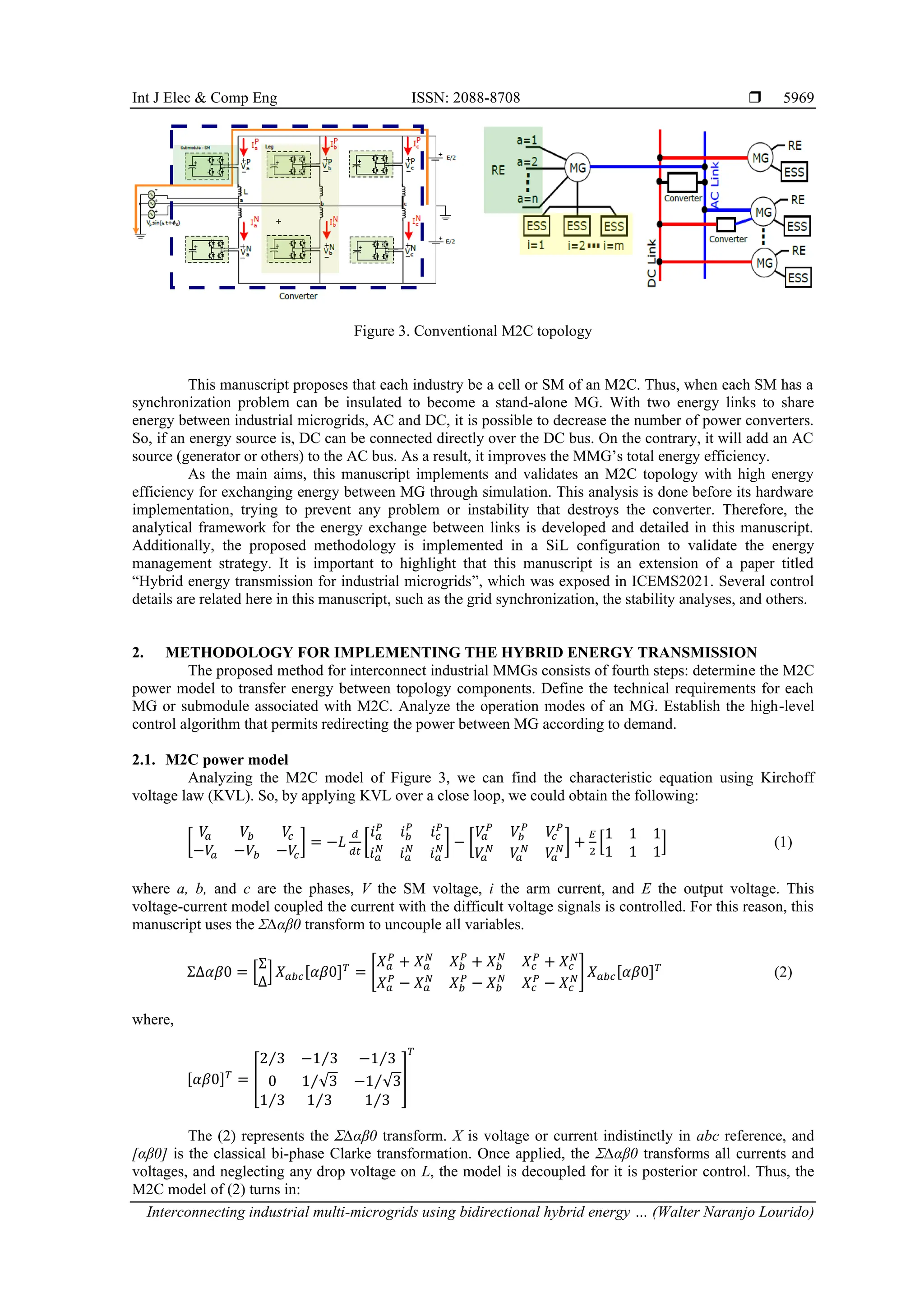Int J Elec & Comp Eng ISSN: 2088-8708 
Interconnecting industrial multi-microgrids using bidirectional hybrid energy … (Walter Naranjo Lourido)
5969
Figure 3. Conventional M2C topology
This manuscript proposes that each industry be a cell or SM of an M2C. Thus, when each SM has a
synchronization problem can be insulated to become a stand-alone MG. With two energy links to share
energy between industrial microgrids, AC and DC, it is possible to decrease the number of power converters.
So, if an energy source is, DC can be connected directly over the DC bus. On the contrary, it will add an AC
source (generator or others) to the AC bus. As a result, it improves the MMG’s total energy efficiency.
As the main aims, this manuscript implements and validates an M2C topology with high energy
efficiency for exchanging energy between MG through simulation. This analysis is done before its hardware
implementation, trying to prevent any problem or instability that destroys the converter. Therefore, the
analytical framework for the energy exchange between links is developed and detailed in this manuscript.
Additionally, the proposed methodology is implemented in a SiL configuration to validate the energy
management strategy. It is important to highlight that this manuscript is an extension of a paper titled
“Hybrid energy transmission for industrial microgrids”, which was exposed in ICEMS2021. Several control
details are related here in this manuscript, such as the grid synchronization, the stability analyses, and others.
2. METHODOLOGY FOR IMPLEMENTING THE HYBRID ENERGY TRANSMISSION
The proposed method for interconnect industrial MMGs consists of fourth steps: determine the M2C
power model to transfer energy between topology components. Define the technical requirements for each
MG or submodule associated with M2C. Analyze the operation modes of an MG. Establish the high-level
control algorithm that permits redirecting the power between MG according to demand.
2.1. M2C power model
Analyzing the M2C model of Figure 3, we can find the characteristic equation using Kirchoff
voltage law (KVL). So, by applying KVL over a close loop, we could obtain the following:
[
𝑉
𝑎 𝑉𝑏 𝑉
𝑐
−𝑉
𝑎 −𝑉𝑏 −𝑉
𝑐
] = −𝐿
𝑑
𝑑𝑡
[
𝑖𝑎
𝑃
𝑖𝑏
𝑃
𝑖𝑐
𝑃
𝑖𝑎
𝑁
𝑖𝑎
𝑁
𝑖𝑎
𝑁] − [
𝑉
𝑎
𝑃
𝑉𝑏
𝑃
𝑉
𝑐
𝑃
𝑉
𝑎
𝑁
𝑉
𝑎
𝑁
𝑉
𝑎
𝑁] +
𝐸
2
[
1 1 1
1 1 1
] (1)
where a, b, and c are the phases, V the SM voltage, i the arm current, and E the output voltage. This
voltage-current model coupled the current with the difficult voltage signals is controlled. For this reason, this
manuscript uses the Σ∆αβ0 transform to uncouple all variables.
Σ∆𝛼𝛽0 = [
Σ
Δ
] 𝑋𝑎𝑏𝑐[𝛼𝛽0]𝑇
= [
𝑋𝑎
𝑃
+ 𝑋𝑎
𝑁
𝑋𝑏
𝑃
+ 𝑋𝑏
𝑁
𝑋𝑐
𝑃
+ 𝑋𝑐
𝑁
𝑋𝑎
𝑃
− 𝑋𝑎
𝑁
𝑋𝑏
𝑃
− 𝑋𝑏
𝑁
𝑋𝑐
𝑃
− 𝑋𝑐
𝑁] 𝑋𝑎𝑏𝑐[𝛼𝛽0]𝑇
(2)
where,
[𝛼𝛽0]𝑇
= [
2 3
⁄ −1 3
⁄ −1 3
⁄
0 1 √3
⁄ −1 √3
⁄
1 3
⁄ 1 3
⁄ 1 3
⁄
]
𝑇
The (2) represents the Σ∆αβ0 transform. X is voltage or current indistinctly in abc reference, and
[αβ0] is the classical bi-phase Clarke transformation. Once applied, the Σ∆αβ0 transforms all currents and
voltages, and neglecting any drop voltage on L, the model is decoupled for it is posterior control. Thus, the
M2C model of (2) turns in:
 