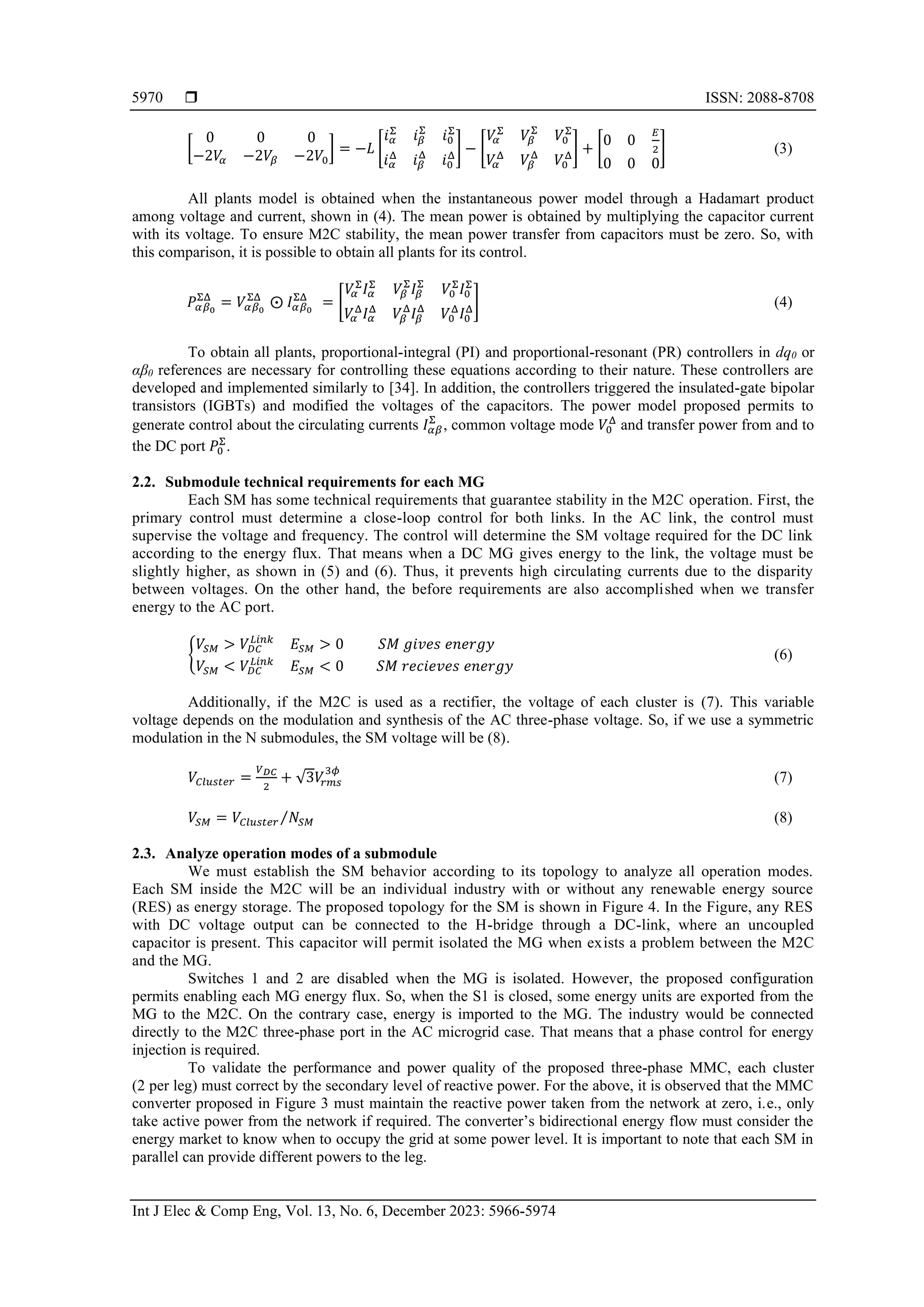  ISSN: 2088-8708
Int J Elec & Comp Eng, Vol. 13, No. 6, December 2023: 5966-5974
5970
[
0 0 0
−2𝑉
𝛼 −2𝑉𝛽 −2𝑉0
] = −𝐿 [
𝑖𝛼
Σ
𝑖𝛽
Σ
𝑖0
Σ
𝑖𝛼
Δ
𝑖𝛽
Δ
𝑖0
Δ
] − [
𝑉
𝛼
Σ
𝑉𝛽
Σ
𝑉0
Σ
𝑉
𝛼
Δ
𝑉𝛽
Δ
𝑉0
Δ
] + [
0 0
𝐸
2
0 0 0
] (3)
All plants model is obtained when the instantaneous power model through a Hadamart product
among voltage and current, shown in (4). The mean power is obtained by multiplying the capacitor current
with its voltage. To ensure M2C stability, the mean power transfer from capacitors must be zero. So, with
this comparison, it is possible to obtain all plants for its control.
𝑃𝛼𝛽0
ΣΔ
= 𝑉𝛼𝛽0
ΣΔ
⨀ 𝐼𝛼𝛽0
ΣΔ
= [
𝑉
𝛼
Σ
𝐼𝛼
Σ
𝑉𝛽
Σ
𝐼𝛽
Σ
𝑉0
Σ
𝐼0
Σ
𝑉
𝛼
Δ
𝐼𝛼
Δ
𝑉𝛽
Δ
𝐼𝛽
Δ
𝑉0
Δ
𝐼0
Δ
] (4)
To obtain all plants, proportional-integral (PI) and proportional-resonant (PR) controllers in dq0 or
αβ0 references are necessary for controlling these equations according to their nature. These controllers are
developed and implemented similarly to [34]. In addition, the controllers triggered the insulated-gate bipolar
transistors (IGBTs) and modified the voltages of the capacitors. The power model proposed permits to
generate control about the circulating currents 𝐼𝛼𝛽
Σ
, common voltage mode 𝑉0
Δ
and transfer power from and to
the DC port 𝑃0
Σ
.
2.2. Submodule technical requirements for each MG
Each SM has some technical requirements that guarantee stability in the M2C operation. First, the
primary control must determine a close-loop control for both links. In the AC link, the control must
supervise the voltage and frequency. The control will determine the SM voltage required for the DC link
according to the energy flux. That means when a DC MG gives energy to the link, the voltage must be
slightly higher, as shown in (5) and (6). Thus, it prevents high circulating currents due to the disparity
between voltages. On the other hand, the before requirements are also accomplished when we transfer
energy to the AC port.
{
𝑉𝑆𝑀 > 𝑉𝐷𝐶
𝐿𝑖𝑛𝑘
𝐸𝑆𝑀 > 0 𝑆𝑀 𝑔𝑖𝑣𝑒𝑠 𝑒𝑛𝑒𝑟𝑔𝑦
𝑉𝑆𝑀 < 𝑉𝐷𝐶
𝐿𝑖𝑛𝑘
𝐸𝑆𝑀 < 0 𝑆𝑀 𝑟𝑒𝑐𝑖𝑒𝑣𝑒𝑠 𝑒𝑛𝑒𝑟𝑔𝑦
(6)
Additionally, if the M2C is used as a rectifier, the voltage of each cluster is (7). This variable
voltage depends on the modulation and synthesis of the AC three-phase voltage. So, if we use a symmetric
modulation in the N submodules, the SM voltage will be (8).
𝑉𝐶𝑙𝑢𝑠𝑡𝑒𝑟 =
𝑉𝐷𝐶
2
+ √3𝑉
𝑟𝑚𝑠
3𝜙
(7)
𝑉𝑆𝑀 = 𝑉𝐶𝑙𝑢𝑠𝑡𝑒𝑟 𝑁𝑆𝑀
⁄ (8)
2.3. Analyze operation modes of a submodule
We must establish the SM behavior according to its topology to analyze all operation modes.
Each SM inside the M2C will be an individual industry with or without any renewable energy source
(RES) as energy storage. The proposed topology for the SM is shown in Figure 4. In the Figure, any RES
with DC voltage output can be connected to the H-bridge through a DC-link, where an uncoupled
capacitor is present. This capacitor will permit isolated the MG when exists a problem between the M2C
and the MG.
Switches 1 and 2 are disabled when the MG is isolated. However, the proposed configuration
permits enabling each MG energy flux. So, when the S1 is closed, some energy units are exported from the
MG to the M2C. On the contrary case, energy is imported to the MG. The industry would be connected
directly to the M2C three-phase port in the AC microgrid case. That means that a phase control for energy
injection is required.
To validate the performance and power quality of the proposed three-phase MMC, each cluster
(2 per leg) must correct by the secondary level of reactive power. For the above, it is observed that the MMC
converter proposed in Figure 3 must maintain the reactive power taken from the network at zero, i.e., only
take active power from the network if required. The converter’s bidirectional energy flow must consider the
energy market to know when to occupy the grid at some power level. It is important to note that each SM in
parallel can provide different powers to the leg.
 