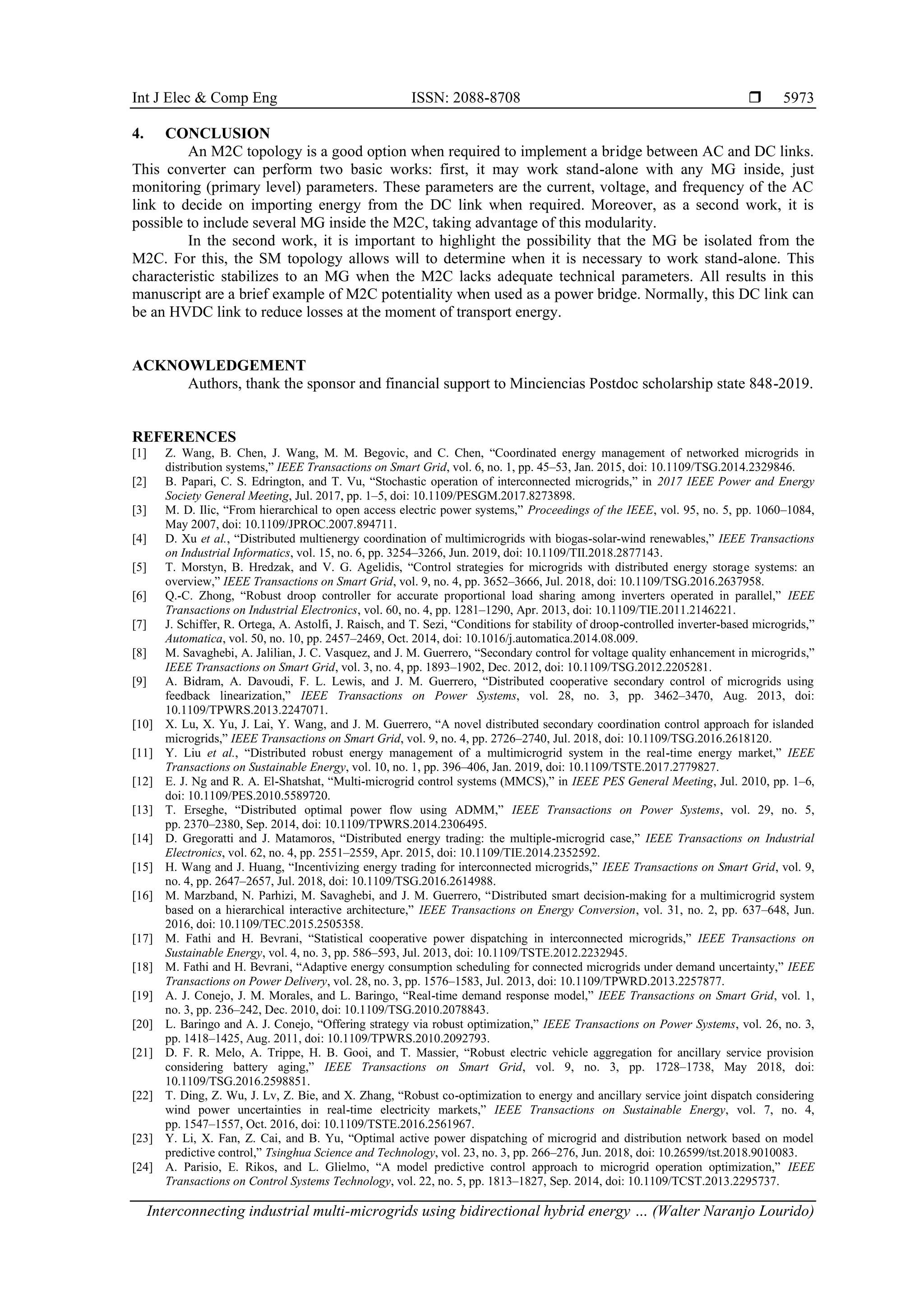 Int J Elec & Comp Eng ISSN: 2088-8708 
Interconnecting industrial multi-microgrids using bidirectional hybrid energy … (Walter Naranjo Lourido)
5973
4. CONCLUSION
An M2C topology is a good option when required to implement a bridge between AC and DC links.
This converter can perform two basic works: first, it may work stand-alone with any MG inside, just
monitoring (primary level) parameters. These parameters are the current, voltage, and frequency of the AC
link to decide on importing energy from the DC link when required. Moreover, as a second work, it is
possible to include several MG inside the M2C, taking advantage of this modularity.
In the second work, it is important to highlight the possibility that the MG be isolated from the
M2C. For this, the SM topology allows will to determine when it is necessary to work stand-alone. This
characteristic stabilizes to an MG when the M2C lacks adequate technical parameters. All results in this
manuscript are a brief example of M2C potentiality when used as a power bridge. Normally, this DC link can
be an HVDC link to reduce losses at the moment of transport energy.
ACKNOWLEDGEMENT
Authors, thank the sponsor and financial support to Minciencias Postdoc scholarship state 848-2019.
REFERENCES
[1] Z. Wang, B. Chen, J. Wang, M. M. Begovic, and C. Chen, “Coordinated energy management of networked microgrids in
distribution systems,” IEEE Transactions on Smart Grid, vol. 6, no. 1, pp. 45–53, Jan. 2015, doi: 10.1109/TSG.2014.2329846.
[2] B. Papari, C. S. Edrington, and T. Vu, “Stochastic operation of interconnected microgrids,” in 2017 IEEE Power and Energy
Society General Meeting, Jul. 2017, pp. 1–5, doi: 10.1109/PESGM.2017.8273898.
[3] M. D. Ilic, “From hierarchical to open access electric power systems,” Proceedings of the IEEE, vol. 95, no. 5, pp. 1060–1084,
May 2007, doi: 10.1109/JPROC.2007.894711.
[4] D. Xu et al., “Distributed multienergy coordination of multimicrogrids with biogas-solar-wind renewables,” IEEE Transactions
on Industrial Informatics, vol. 15, no. 6, pp. 3254–3266, Jun. 2019, doi: 10.1109/TII.2018.2877143.
[5] T. Morstyn, B. Hredzak, and V. G. Agelidis, “Control strategies for microgrids with distributed energy storage systems: an
overview,” IEEE Transactions on Smart Grid, vol. 9, no. 4, pp. 3652–3666, Jul. 2018, doi: 10.1109/TSG.2016.2637958.
[6] Q.-C. Zhong, “Robust droop controller for accurate proportional load sharing among inverters operated in parallel,” IEEE
Transactions on Industrial Electronics, vol. 60, no. 4, pp. 1281–1290, Apr. 2013, doi: 10.1109/TIE.2011.2146221.
[7] J. Schiffer, R. Ortega, A. Astolfi, J. Raisch, and T. Sezi, “Conditions for stability of droop-controlled inverter-based microgrids,”
Automatica, vol. 50, no. 10, pp. 2457–2469, Oct. 2014, doi: 10.1016/j.automatica.2014.08.009.
[8] M. Savaghebi, A. Jalilian, J. C. Vasquez, and J. M. Guerrero, “Secondary control for voltage quality enhancement in microgrids,”
IEEE Transactions on Smart Grid, vol. 3, no. 4, pp. 1893–1902, Dec. 2012, doi: 10.1109/TSG.2012.2205281.
[9] A. Bidram, A. Davoudi, F. L. Lewis, and J. M. Guerrero, “Distributed cooperative secondary control of microgrids using
feedback linearization,” IEEE Transactions on Power Systems, vol. 28, no. 3, pp. 3462–3470, Aug. 2013, doi:
10.1109/TPWRS.2013.2247071.
[10] X. Lu, X. Yu, J. Lai, Y. Wang, and J. M. Guerrero, “A novel distributed secondary coordination control approach for islanded
microgrids,” IEEE Transactions on Smart Grid, vol. 9, no. 4, pp. 2726–2740, Jul. 2018, doi: 10.1109/TSG.2016.2618120.
[11] Y. Liu et al., “Distributed robust energy management of a multimicrogrid system in the real-time energy market,” IEEE
Transactions on Sustainable Energy, vol. 10, no. 1, pp. 396–406, Jan. 2019, doi: 10.1109/TSTE.2017.2779827.
[12] E. J. Ng and R. A. El-Shatshat, “Multi-microgrid control systems (MMCS),” in IEEE PES General Meeting, Jul. 2010, pp. 1–6,
doi: 10.1109/PES.2010.5589720.
[13] T. Erseghe, “Distributed optimal power flow using ADMM,” IEEE Transactions on Power Systems, vol. 29, no. 5,
pp. 2370–2380, Sep. 2014, doi: 10.1109/TPWRS.2014.2306495.
[14] D. Gregoratti and J. Matamoros, “Distributed energy trading: the multiple-microgrid case,” IEEE Transactions on Industrial
Electronics, vol. 62, no. 4, pp. 2551–2559, Apr. 2015, doi: 10.1109/TIE.2014.2352592.
[15] H. Wang and J. Huang, “Incentivizing energy trading for interconnected microgrids,” IEEE Transactions on Smart Grid, vol. 9,
no. 4, pp. 2647–2657, Jul. 2018, doi: 10.1109/TSG.2016.2614988.
[16] M. Marzband, N. Parhizi, M. Savaghebi, and J. M. Guerrero, “Distributed smart decision-making for a multimicrogrid system
based on a hierarchical interactive architecture,” IEEE Transactions on Energy Conversion, vol. 31, no. 2, pp. 637–648, Jun.
2016, doi: 10.1109/TEC.2015.2505358.
[17] M. Fathi and H. Bevrani, “Statistical cooperative power dispatching in interconnected microgrids,” IEEE Transactions on
Sustainable Energy, vol. 4, no. 3, pp. 586–593, Jul. 2013, doi: 10.1109/TSTE.2012.2232945.
[18] M. Fathi and H. Bevrani, “Adaptive energy consumption scheduling for connected microgrids under demand uncertainty,” IEEE
Transactions on Power Delivery, vol. 28, no. 3, pp. 1576–1583, Jul. 2013, doi: 10.1109/TPWRD.2013.2257877.
[19] A. J. Conejo, J. M. Morales, and L. Baringo, “Real-time demand response model,” IEEE Transactions on Smart Grid, vol. 1,
no. 3, pp. 236–242, Dec. 2010, doi: 10.1109/TSG.2010.2078843.
[20] L. Baringo and A. J. Conejo, “Offering strategy via robust optimization,” IEEE Transactions on Power Systems, vol. 26, no. 3,
pp. 1418–1425, Aug. 2011, doi: 10.1109/TPWRS.2010.2092793.
[21] D. F. R. Melo, A. Trippe, H. B. Gooi, and T. Massier, “Robust electric vehicle aggregation for ancillary service provision
considering battery aging,” IEEE Transactions on Smart Grid, vol. 9, no. 3, pp. 1728–1738, May 2018, doi:
10.1109/TSG.2016.2598851.
[22] T. Ding, Z. Wu, J. Lv, Z. Bie, and X. Zhang, “Robust co-optimization to energy and ancillary service joint dispatch considering
wind power uncertainties in real-time electricity markets,” IEEE Transactions on Sustainable Energy, vol. 7, no. 4,
pp. 1547–1557, Oct. 2016, doi: 10.1109/TSTE.2016.2561967.
[23] Y. Li, X. Fan, Z. Cai, and B. Yu, “Optimal active power dispatching of microgrid and distribution network based on model
predictive control,” Tsinghua Science and Technology, vol. 23, no. 3, pp. 266–276, Jun. 2018, doi: 10.26599/tst.2018.9010083.
[24] A. Parisio, E. Rikos, and L. Glielmo, “A model predictive control approach to microgrid operation optimization,” IEEE
Transactions on Control Systems Technology, vol. 22, no. 5, pp. 1813–1827, Sep. 2014, doi: 10.1109/TCST.2013.2295737.
 