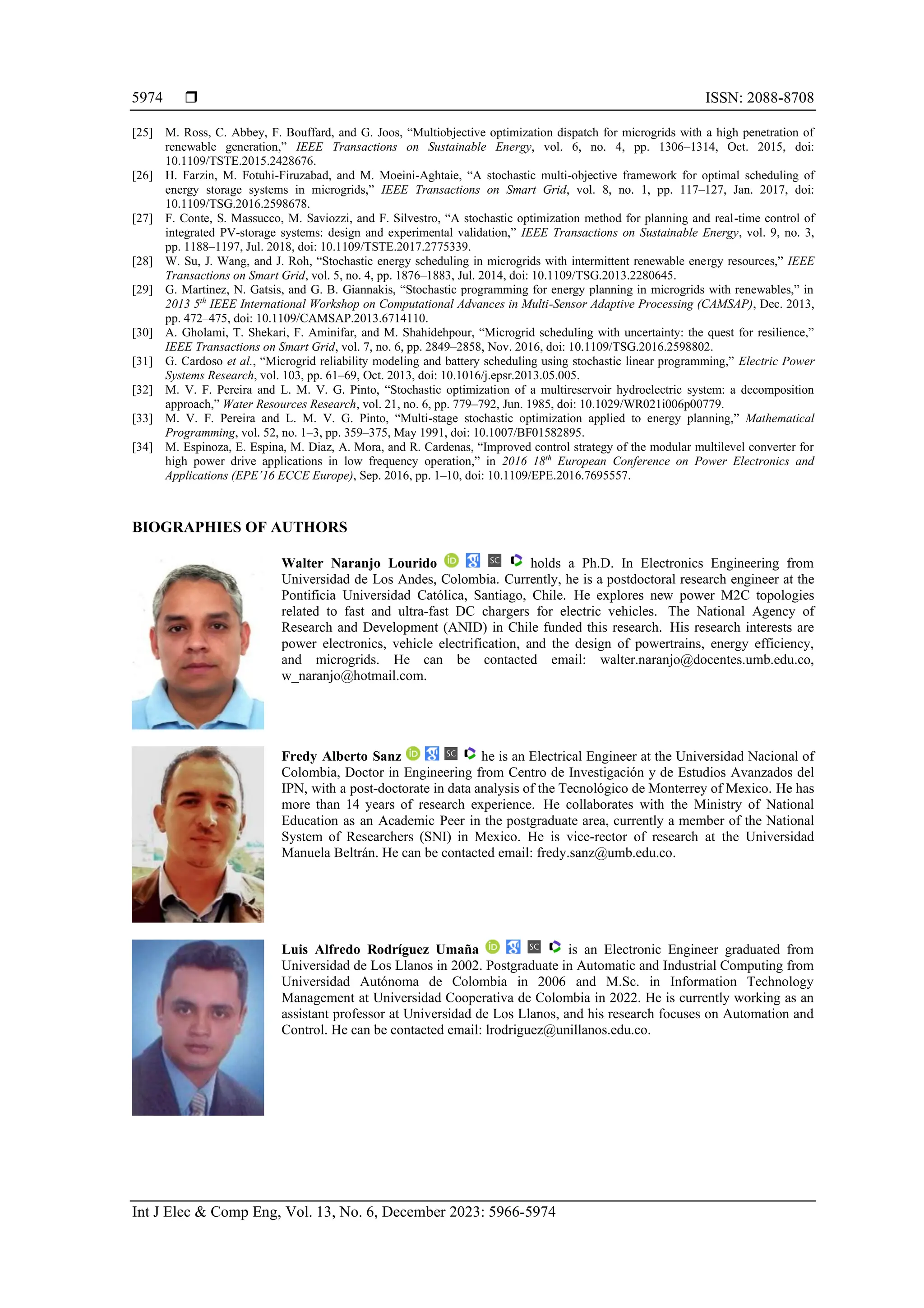  ISSN: 2088-8708
Int J Elec & Comp Eng, Vol. 13, No. 6, December 2023: 5966-5974
5974
[25] M. Ross, C. Abbey, F. Bouffard, and G. Joos, “Multiobjective optimization dispatch for microgrids with a high penetration of
renewable generation,” IEEE Transactions on Sustainable Energy, vol. 6, no. 4, pp. 1306–1314, Oct. 2015, doi:
10.1109/TSTE.2015.2428676.
[26] H. Farzin, M. Fotuhi-Firuzabad, and M. Moeini-Aghtaie, “A stochastic multi-objective framework for optimal scheduling of
energy storage systems in microgrids,” IEEE Transactions on Smart Grid, vol. 8, no. 1, pp. 117–127, Jan. 2017, doi:
10.1109/TSG.2016.2598678.
[27] F. Conte, S. Massucco, M. Saviozzi, and F. Silvestro, “A stochastic optimization method for planning and real-time control of
integrated PV-storage systems: design and experimental validation,” IEEE Transactions on Sustainable Energy, vol. 9, no. 3,
pp. 1188–1197, Jul. 2018, doi: 10.1109/TSTE.2017.2775339.
[28] W. Su, J. Wang, and J. Roh, “Stochastic energy scheduling in microgrids with intermittent renewable energy resources,” IEEE
Transactions on Smart Grid, vol. 5, no. 4, pp. 1876–1883, Jul. 2014, doi: 10.1109/TSG.2013.2280645.
[29] G. Martinez, N. Gatsis, and G. B. Giannakis, “Stochastic programming for energy planning in microgrids with renewables,” in
2013 5th
IEEE International Workshop on Computational Advances in Multi-Sensor Adaptive Processing (CAMSAP), Dec. 2013,
pp. 472–475, doi: 10.1109/CAMSAP.2013.6714110.
[30] A. Gholami, T. Shekari, F. Aminifar, and M. Shahidehpour, “Microgrid scheduling with uncertainty: the quest for resilience,”
IEEE Transactions on Smart Grid, vol. 7, no. 6, pp. 2849–2858, Nov. 2016, doi: 10.1109/TSG.2016.2598802.
[31] G. Cardoso et al., “Microgrid reliability modeling and battery scheduling using stochastic linear programming,” Electric Power
Systems Research, vol. 103, pp. 61–69, Oct. 2013, doi: 10.1016/j.epsr.2013.05.005.
[32] M. V. F. Pereira and L. M. V. G. Pinto, “Stochastic optimization of a multireservoir hydroelectric system: a decomposition
approach,” Water Resources Research, vol. 21, no. 6, pp. 779–792, Jun. 1985, doi: 10.1029/WR021i006p00779.
[33] M. V. F. Pereira and L. M. V. G. Pinto, “Multi-stage stochastic optimization applied to energy planning,” Mathematical
Programming, vol. 52, no. 1–3, pp. 359–375, May 1991, doi: 10.1007/BF01582895.
[34] M. Espinoza, E. Espina, M. Diaz, A. Mora, and R. Cardenas, “Improved control strategy of the modular multilevel converter for
high power drive applications in low frequency operation,” in 2016 18th
European Conference on Power Electronics and
Applications (EPE’16 ECCE Europe), Sep. 2016, pp. 1–10, doi: 10.1109/EPE.2016.7695557.
BIOGRAPHIES OF AUTHORS
Walter Naranjo Lourido holds a Ph.D. In Electronics Engineering from
Universidad de Los Andes, Colombia. Currently, he is a postdoctoral research engineer at the
Pontificia Universidad Católica, Santiago, Chile. He explores new power M2C topologies
related to fast and ultra-fast DC chargers for electric vehicles. The National Agency of
Research and Development (ANID) in Chile funded this research. His research interests are
power electronics, vehicle electrification, and the design of powertrains, energy efficiency,
and microgrids. He can be contacted email: walter.naranjo@docentes.umb.edu.co,
w_naranjo@hotmail.com.
Fredy Alberto Sanz he is an Electrical Engineer at the Universidad Nacional of
Colombia, Doctor in Engineering from Centro de Investigación y de Estudios Avanzados del
IPN, with a post-doctorate in data analysis of the Tecnológico de Monterrey of Mexico. He has
more than 14 years of research experience. He collaborates with the Ministry of National
Education as an Academic Peer in the postgraduate area, currently a member of the National
System of Researchers (SNI) in Mexico. He is vice-rector of research at the Universidad
Manuela Beltrán. He can be contacted email: fredy.sanz@umb.edu.co.
Luis Alfredo Rodríguez Umaña is an Electronic Engineer graduated from
Universidad de Los Llanos in 2002. Postgraduate in Automatic and Industrial Computing from
Universidad Autónoma de Colombia in 2006 and M.Sc. in Information Technology
Management at Universidad Cooperativa de Colombia in 2022. He is currently working as an
assistant professor at Universidad de Los Llanos, and his research focuses on Automation and
Control. He can be contacted email: lrodriguez@unillanos.edu.co.
 