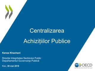 Kenza Khachani
Direcția Integritatea Sectorului Public
Departamentul Guvernanţa Publică
Kiev, 30 mai 2018
Centralizarea
Achizițiilor Publice
 