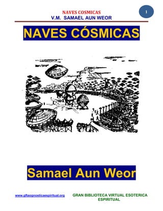NAVES COSMICAS                          1
                      V.M. SAMAEL AUN WEOR


     NAVES CÓSMICAS




       Samael Aun Weor
www.gftaognosticaespiritual.org   GRAN BIBLIOTECA VIRTUAL ESOTERICA
                                             ESPIRITUAL
 