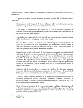 indefinidamente y cuando los frutos de una tal repetición no son idénticos sino acumulativos y
progresivos24.

      Veamos brevemente en qué consisten las tareas propias del método que plantea
Lonergan25:

     •   El primer paso es la búsqueda de datos, utilizando todos los instrumentos que sean
         necesarios y que permitan recoger la información requerida.

     •   Viene luego la interpretación por medio de la cual se pretende comprender la
         significación de aquello que está escrito, teniendo en cuenta su contexto histórico y las
         circunstancias e intención del autor.

     •   Además hay que recurrir a la historia que es la que permite conocer las características
         de los actos humanos a lo largo del espacio y del tiempo.

     •   Con esos datos se recurre a la dialéctica para obtener un punto de vista englobante, es
         decir, una base única o un único conjunto base que incorpore los diversos puntos de
         vista, que comprenda los caracteres diferentes, las oposiciones y los distintos puntos de
         vista que entran en conflicto en el pensamiento cristiano.

     •   El quinto paso sería la explicitación de los fundamentos, que en el caso de la teología
         sería tratar de objetivizar la experiencia de transformación del sujeto y de su mundo,
         que correspondería a lo que desde el punto de vista de la fe llamamos la conversión,
         buscando el modo de indagar sus orígenes, sus desarrollos, sus fracasos y sus
         resultados. La explicitación de los fundamentos no busca, por lo tanto, presentar
         doctrinas, sino más bien marcar el horizonte al interior del cual se podrá aprehender el
         sentido de esas doctrinas. En otras palabras, se ocupa de lo que constituye la base de
         una opción personal.

     •   Realizado todo lo anterior, llega el momento de establecer las doctrinas, las cuales
         toman sus definiciones de la dialéctica, su riqueza de clasificación y desarrollo de la
         historia, sus bases de la interpretación de los datos relevantes de la teología.

     •    Como los hechos y valores afirmados en las doctrinas suscitan nuevas cuestiones, es
         necesario sistematizar dichas cuestiones, elaborando sistemas adecuados de
         conceptualización, de eliminación de contradicciones aparentes, para lograr una cierta
         comprensión de las realidades espirituales.

     •   Llega entonces el momento de la comunicación, para establecer relaciones entre la
         teología y los demás campos de la vida, tratando de colaborar para que la reflexión
         teológica ayude a crear un espíritu de unidad en el espíritu y corazón de los hombres de
         todas las culturas y de todas las clases.

24
         Ibid, 16-17.
25
         Ibid, 153-173.
 