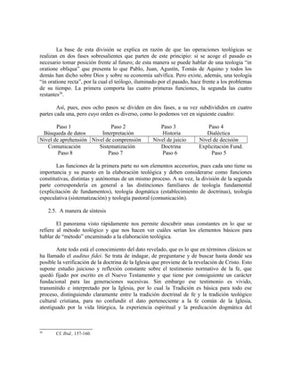 La base de esta división se explica en razón de que las operaciones teológicas se
realizan en dos fases sobresalientes que parten de este principio: si se acoge el pasado es
necesario tomar posición frente al futuro; de esta manera se puede hablar de una teología “in
oratione obliqua” que presenta lo que Pablo, Juan, Agustín, Tomás de Aquino y todos los
demás han dicho sobre Dios y sobre su economía salvífica. Pero existe, además, una teología
“in oratione recta”, por la cual el teólogo, iluminado por el pasado, hace frente a los problemas
de su tiempo. La primera comporta las cuatro primeras funciones, la segunda las cuatro
restantes26.

        Así, pues, esos ocho pasos se dividen en dos fases, a su vez subdivididos en cuatro
partes cada una, pero cuyo orden es diverso, como lo podemos ver en siguiente cuadro:

       Paso 1                Paso 2                    Paso 3                Paso 4
 Búsqueda de datos       Interpretación                 Historia            Dialéctica
Nivel de aprehensión Nivel de comprensión           Nivel de juicio      Nivel de decisión
   Comunicación         Sistematización                Doctrina          Explicitación Fund.
        Paso 8              Paso 7                      Paso 6                Paso 5

        Las funciones de la primera parte no son elementos accesorios, pues cada uno tiene su
importancia y su puesto en la elaboración teológica y deben considerarse como funciones
constitutivas, distintas y autónomas de un mismo proceso. A su vez, la división de la segunda
parte correspondería en general a las distinciones familiares de teología fundamental
(explicitación de fundamentos), teología dogmática (establecimiento de doctrinas), teología
especulativa (sistematización) y teología pastoral (comunicación).

     2.5. A manera de síntesis

        El panorama visto rápidamente nos permite descubrir unas constantes en lo que se
refiere al método teológico y que nos hacen ver cuáles serían los elementos básicos para
hablar de “método” encaminado a la elaboración teológica.

        Ante todo está el conocimiento del dato revelado, que es lo que en términos clásicos se
ha llamado el auditus fidei. Se trata de indagar, de preguntarse y de buscar hasta donde sea
posible la verificación de la doctrina de la Iglesia que proviene de la revelación de Cristo. Esto
supone estudio juicioso y reflexión constante sobre el testimonio normativo de la fe, que
quedó fijado por escrito en el Nuevo Testamento y que tiene por consiguiente un carácter
fundacional para las generaciones sucesivas. Sin embargo ese testimonio es vivido,
transmitido e interpretado por la Iglesia, por lo cual la Tradición es básica para todo ese
proceso, distinguiendo claramente entre la tradición doctrinal de fe y la tradición teológico
cultural cristiana, para no confundir el dato perteneciente a la fe común de la Iglesia,
atestiguado por la vida litúrgica, la experiencia espiritual y la predicación dogmática del



26
        Cf. Ibid., 157-160.
 