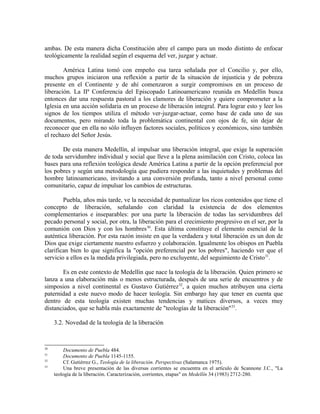 ambas. De esta manera dicha Constitución abre el campo para un modo distinto de enfocar
teológicamente la realidad según el esquema del ver, juzgar y actuar.

        América Latina tomó con empeño esa tarea señalada por el Concilio y, por ello,
muchos grupos iniciaron una reflexión a partir de la situación de injusticia y de pobreza
presente en el Continente y de ahí comenzaron a surgir compromisos en un proceso de
liberación. La IIª Conferencia del Episcopado Latinoamericano reunida en Medellín busca
entonces dar una respuesta pastoral a los clamores de liberación y quiere comprometer a la
Iglesia en una acción solidaria en un proceso de liberación integral. Para lograr esto y leer los
signos de los tiempos utiliza el método ver-juzgar-actuar, como base de cada uno de sus
documentos, pero mirando toda la problemática continental con ojos de fe, sin dejar de
reconocer que en ella no sólo influyen factores sociales, políticos y económicos, sino también
el rechazo del Señor Jesús.

       De esta manera Medellín, al impulsar una liberación integral, que exige la superación
de toda servidumbre individual y social que lleve a la plena asimilación con Cristo, coloca las
bases para una reflexión teológica desde América Latina a partir de la opción preferencial por
los pobres y según una metodología que pudiera responder a las inquietudes y problemas del
hombre latinoamericano, invitando a una conversión profunda, tanto a nivel personal como
comunitario, capaz de impulsar los cambios de estructuras.

        Puebla, años más tarde, ve la necesidad de puntualizar los ricos contenidos que tiene el
concepto de liberación, señalando con claridad la existencia de dos elementos
complementarios e inseparables: por una parte la liberación de todas las servidumbres del
pecado personal y social, por otra, la liberación para el crecimiento progresivo en el ser, por la
comunión con Dios y con los hombres 30. Esta última constituye el elemento esencial de la
auténtica liberación. Por esta razón insiste en que la verdadera y total liberación es un don de
Dios que exige ciertamente nuestro esfuerzo y colaboración. Igualmente los obispos en Puebla
clarifican bien lo que significa la "opción preferencial por los pobres", haciendo ver que el
servicio a ellos es la medida privilegiada, pero no excluyente, del seguimiento de Cristo31.

       Es en este contexto de Medellín que nace la teología de la liberación. Quien primero se
lanza a una elaboración más o menos estructurada, después de una serie de encuentros y de
simposios a nivel continental es Gustavo Gutiérrez 32, a quien muchos atribuyen una cierta
paternidad a este nuevo modo de hacer teología. Sin embargo hay que tener en cuenta que
dentro de esta teología existen muchas tendencias y matices diversos, a veces muy
distanciados, que se habla más exactamente de "teologías de la liberación"33.

     3.2. Novedad de la teología de la liberación



30
         Documento de Puebla 484.
31
         Documento de Puebla 1145-1155.
32
         Cf. Gutiérrez G., Teología de la liberación. Perspectivas (Salamanca 1975).
33
         Una breve presentación de las diversas corrientes se encuentra en el artículo de Scannone J.C., "La
     teología de la liberación. Caracterización, corrientes, etapas" en Medellín 34 (1983) 2712-280.
 