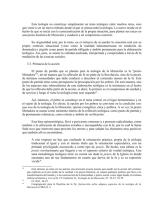 Esta teología no constituye simplemente un tema teológico entre muchos otros, sino
que viene a ser un nuevo método desde el que se piensa toda la teología. Lo nuevo reside en el
hecho de que se inicia con la conscientización de la propia situación, para plantar sus raíces en
una praxis histórica de liberación y conducir a un compromiso concreto.

       Su originalidad está, por lo tanto, en el esfuerzo de no perder la conexión real con su
propio contexto situacional (visto como la realidad latinoamericana en condición de
dominada) y erigirlo como punto de partida obligado y ámbito permanente para la elaboración
teológica. Así, pues, se asume la realidad analizada, interpretada y comprendida a través de la
mediación de las ciencias sociales.

     3.3. Primacía de la acción

        El punto de partida que se plantea para la teología de la liberación es la "praxis
liberadora"34, de tal manera que la reflexión de fe no parte de la Revelación, sino de la praxis
de distintas comunidades que debe conducir a descubrir el contenido mismo de la fe. Este
punto de partida tiene como presupuesto la preocupación por los pobres. De esta manera, uno
de los aspectos más sobresalientes de esta elaboración teológica es la insistencia en el hecho
de que la reflexión debe partir de la acción, es decir, lo primero es el compromiso de caridad y
de servicio y luego sí viene la teología como acto segundo35.

        Así, entonces, el pobre se constituye en el tema central, en el lugar hermenéutico y en
el sujeto de la teología. En efecto, la opción por los pobres se convierte en la condición sine
qua non de la teología de la liberación; opción evangélica, ética y política. A su vez, la praxis
liberadora se asume como momento interno de la reflexión teológica, como punto de partida y
de permanente referencia, como criterio y ámbito de verificación.

       Esta base epistemológica, llevó a posiciones extremas y a posturas radicalizadas, como
también a la utilización de elementos extraños e incompatibles con la fe, por lo cual la Santa
Sede tuvo que intervenir para prevenir los errores y para señalar los elementos muy positivos
que también allí se encontraban:

         A este respecto no hay que confundir la orientación práctica, propia de la teología
         tradicional al igual y con el mismo título que la orientación especulativa, con un
         primado privilegiado reconocido a cierto tipo de praxis. De hecho, esta última es la
         praxis revolucionaria que llegaría a ser el supremo criterio de verdad teológica. Una
         sana metodología teológica tiene en cuenta sin duda la praxis de la Iglesia en donde
         encuentra uno de sus fundamentos en cuanto que deriva de la fe y es su expresión
         vivida36.

34
          Este término no tiene en los autores una precisión exacta, puesto que puede ser la acción del cristiano
     que explicita su fe por medio de la caridad, o la praxis histórica, en cuanto quehacer político que lleva a la
     transformación del mundo y a la construcción de la fraternidad, o praxis social, como lugar donde el cristiano
     realiza su historia y vive su fe. Cf. Gutiérrez G., Teología de la liberación, 27. 32-33. 76-79.
35
          Cf. Ibid., 34-35.
36
          Congregación para la Doctrina de la Fe, Instrucción sobre algunos aspectos de la teología de la
     liberación (1984) X. 3.
 