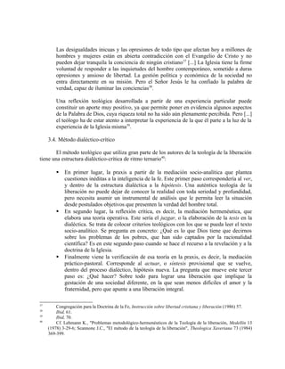 Las desigualdades inicuas y las opresiones de todo tipo que afectan hoy a millones de
         hombres y mujeres están en abierta contradicción con el Evangelio de Cristo y no
         pueden dejar tranquila la conciencia de ningún cristiano37 [...] La Iglesia tiene la firme
         voluntad de responder a las inquietudes del hombre contemporáneo, sometido a duras
         opresiones y ansioso de libertad. La gestión política y económica de la sociedad no
         entra directamente en su misión. Pero el Señor Jesús le ha confiado la palabra de
         verdad, capaz de iluminar las conciencias38.

         Una reflexión teológica desarrollada a partir de una experiencia particular puede
         constituir un aporte muy positivo, ya que permite poner en evidencia algunos aspectos
         de la Palabra de Dios, cuya riqueza total no ha sido aún plenamente percibida. Pero [...]
         el teólogo ha de estar atento a interpretar la experiencia de la que él parte a la luz de la
         experiencia de la Iglesia misma39.

     3.4. Método dialéctico-crítico

        El método teológico que utiliza gran parte de los autores de la teología de la liberación
tiene una estructura dialéctico-crítica de ritmo ternario40:

            En primer lugar, la praxis a partir de la mediación socio-analítica que plantea
             cuestiones inéditas a la inteligencia de la fe. Este primer paso correspondería al ver,
             y dentro de la estructura dialéctica a la hipótesis. Una auténtica teología de la
             liberación no puede dejar de conocer la realidad con toda seriedad y profundidad,
             pero necesita asumir un instrumental de análisis que le permita leer la situación
             desde postulados objetivos que presenten la verdad del hombre total.
            En segundo lugar, la reflexión crítica, es decir, la mediación hermenéutica, que
             elabora una teoría operativa. Este sería el juzgar, o la elaboración de la tesis en la
             dialéctica. Se trata de colocar criterios teológicos con los que se pueda leer el texto
             socio-analítico. Se pregunta en concreto: ¿Qué es lo que Dios tiene que decirnos
             sobre los problemas de los pobres, que han sido captados por la racionalidad
             científica? Es en este segundo paso cuando se hace el recurso a la revelación y a la
             doctrina de la Iglesia.
            Finalmente viene la verificación de esa teoría en la praxis, es decir, la mediación
             práctico-pastoral. Corresponde al actuar, o síntesis provisional que se vuelve,
             dentro del proceso dialéctico, hipótesis nueva. La pregunta que mueve este tercer
             paso es: ¿Qué hacer? Sobre todo para lograr una liberación que implique la
             gestación de una sociedad diferente, en la que sean menos difíciles el amor y la
             fraternidad, pero que apunte a una liberación integral.

37
         Congregación para la Doctrina de la Fe, Instrucción sobre libertad cristiana y liberación (1986) 57.
38
         Ibid, 61.
39
         Ibid, 70.
40
         Cf. Lehmann K., "Problemas metodológico-hermenéuticos de la Teología de la liberación, Medellín 13
     (1978) 3-29-6; Scannone J.C., "El método de la teología de la liberación", Theologica Xaveriana 73 (1984)
     369-399.
 
