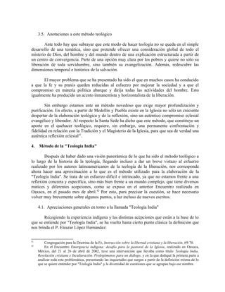 3.5. Anotaciones a este método teológico

        Ante todo hay que subrayar que este modo de hacer teología no se queda en el simple
desarrollo de una temática, sino que pretende ofrecer una consideración global de todo el
misterio de Dios, del hombre y del mundo dentro de una explicación estructurada a partir de
un centro de convergencia. Parte de una opción muy clara por los pobres y quiere no sólo su
liberación de toda servidumbre, sino también su evangelización. Además, redescubre las
dimensiones temporal e histórica de la salvación.

       El mayor problema que se ha presentado ha sido el que en muchos casos ha conducido
a que la fe y su praxis queden reducidas al esfuerzo por mejorar la sociedad y a que el
compromiso en materia política abarque y dirija todas las actividades del hombre. Esto
igualmente ha producido un acento inmanentista y horizontalista de la liberación.

        Sin embargo estamos ante un método novedoso que exige mayor profundización y
purificación. En efecto, a partir de Medellín y Puebla existe en la Iglesia no sólo un creciente
despertar de la elaboración teológica y de la reflexión, sino un auténtico compromiso eclesial
evangélico y liberador. Al respecto la Santa Sede ha dicho que este método, que constituye un
aporte en el quehacer teológico, requiere, sin embargo, una permanente confrontación y
fidelidad en relación con la Tradición y el Magisterio de la Iglesia, para que sea de verdad una
auténtica reflexión eclesial41.

4.   Método de la "Teología India"

        Después de haber dado una visión panorámica de lo que ha sido el método teológico a
lo largo de la historia de la teología, llegando incluso a dar un breve vistazo al esfuerzo
realizado por los autores latinoamericanos de la teología de la liberación, nos corresponde
ahora hacer una aproximación a lo que es el método utilizado para la elaboración de la
"Teología India". Se trata de un esfuerzo difícil e intrincado, ya que no estamos frente a una
reflexión concreta y específica, sino más bien frente a un mundo complejo, que tiene diversos
matices y diferentes acepciones, como se expuso en el anterior Encuentro realizado en
Oaxaca, en el pasado mes de abril. 42 Por esto, para precisar la cuestión, se hace necesario
volver muy brevemente sobre algunos puntos, a luz incluso de nuevos escritos.

     4.1. Apreciaciones generales en torno a la llamada "Teología India"

       Recogiendo la experiencia indígena y las distintas acepciones que están a la base de lo
que se entiende por "Teología India", se ha vuelto hasta cierto punto clásica la definición que
nos brinda el P. Eleazar López Hernández:


41
         Congregación para la Doctrina de la Fe, Instrucción sobre la libertad cristiana y la liberación, 69-70.
42
         En el Encuentro Emergencia indígena: desafío para la pastoral de la Iglesia, realizado en Oaxaca,
     México, del 21 al 26 de abril de 2002, tuve una intervención que llevaba como título Teología India,
     Revelación cristiana e Inculturación. Prolegómenos para un diálogo, y en la que dediqué la primera parte a
     analizar toda esta problemática, presentando las inquietudes que surgen a partir de la definición misma de lo
     que se quiere entender por "Teología India" y la diversidad de cuestiones que se agrupan bajo ese nombre.
 