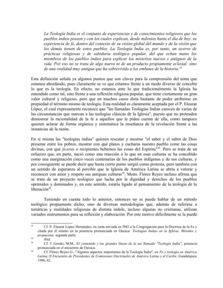 La Teología India es el conjunto de experiencias y de conocimientos religiosos que los
         pueblos indios poseen y con los cuales explican, desde milenios hasta el día de hoy, su
         experiencia de fe, dentro del contexto de su visión global del mundo y de la visión que
         los demás tienen de estos pueblos. La Teología India es, por tanto, un acervo de
         prácticas religiosas y de sabiduría teológica popular, del que echan mano los
         miembros de los pueblos indios para explicar los misterios nuevos y antiguos de la
         vida. Por eso no se trata de algo nuevo ni de un producto propiamente eclesial: sino
         de una realidad muy antigua que ha sobrevivido a los embates de la historia.43

Esta definición señala ya algunos puntos que son claves para la comprensión del tema que
estamos abordando, pues claramente se ve que estamos frente a un modo diverso de concebir
lo que es la teología. En efecto, no estamos ante lo que tradicionalmente la Iglesia ha
entendido como tal, sino frente a una reflexión religiosa popular, que tiene ciertamente un gran
valor cultural y religioso, pero que en muchos casos dista bastante de poder atribuirse en
propiedad el término mismo de teología. Esta realidad es claramente aceptada por el P. Eleazar
López, el cual expresamente reconoce que "las llamadas Teologías Indias carecen de varias de
las circunstancias que marcan a las teologías clásicas de la Iglesia", puesto que no pretenden
demostrar la racionalidad de la fe a aquellos que le piden cuenta de ella, como tampoco
quieren aclarar de forma orgánica y sistemática la enseñanza de la revelación frente a las
instancias de la razón.

En sí misma las "teologías indias" quieren rescatar y mostrar "el saber y el sabor de Dios
presente entre los pobres, mostrar con qué platos y cucharas nuestro pueblo come las cosas
divinas, con qué jícaras o recipientes bebemos las cosas del Espíritu" 44. Pero se trata de un
esfuerzo que, en parte, nació como una reacción a lo que en esas culturas se ha concebido
como una marginación cinco veces centenarias de los pueblos indígenas y de sus culturas, y
por consiguiente se puede decir que hasta cierto punto surgió como protesta, pero también con
un sentido de esperanza al percibir que la Iglesia de América Latina se abría a valorar y
reconocer con amor y respeto sus antiguas culturas 45. Mons. Flórez Reyes incluso afirma que
se trata de un proyecto teológico que lucha por la dignidad y derechos de los pueblos
oprimidos y dominados y, en este sentido, estaría ligado al pensamiento de la teología de la
liberación46.

       Teniendo en cuenta todo lo anterior, entonces no se puede hablar de un método
teológico propiamente dicho, sino de diversas metodologías que, además de referirse a
temáticas y realidades religiosas de distinta índole, incluso algunas no cristianas, utilizan
variados instrumentos para su reflexión y elaboración. Por este motivo difícilmente se la puede

43
          Cf. P. Eleazar López Hernández, en carta enviada en l992 a la Congregación para la Doctrina de la Fe y
     citada por él mismo en la ponencia pronunciada en Oaxaca: Teologías Indias en la Iglesia, Métodos y
     propuestas, segunda parte.
44
          Ibid.
45
          Cf. J. Gorski, M.M., El contenido y las grandes líneas de la así llamada "Teología India", ponencia
     pronunciada en el encuentro de Oaxaca.
46
          Cf. Flórez Reyes G., "Algunos aspectos importantes de la Teología India", en Fe y teología en América
     Latina, II Encuentro de Presidentes de Comisiones Doctrinales de América Latina y el Caribe, Guadalajara,
     1996, 62.
 