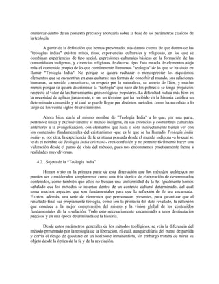 enmarcar dentro de un contexto preciso y abordarla sobre la base de los parámetros clásicos de
la teología.

       A partir de la definición que hemos presentado, nos damos cuenta de que dentro de las
"teologías indias" existen mitos, ritos, experiencias culturales y religiosas, en los que se
combinan experiencias de tipo social, expresiones culturales básicas en la formación de las
comunidades indígenas, y vivencias religiosas de diverso tipo. Esta mezcla de elementos aleja
más el contenido propio de lo que comúnmente llamamos "teología" de lo que se ha dado en
llamar "Teología India". No porque se quiera rechazar o menospreciar los riquísimos
elementos que se encuentran en esas culturas: sus formas de concebir el mundo, sus relaciones
humanas, su sentido comunitario, su respeto por la naturaleza, su anhelo de Dios, y mucho
menos porque se quiera discriminar la "teología" que nace de los pobres o se tenga prejuicios
respecto al valor de las herramientas gnoseológicas populares. La dificultad radica más bien en
la necesidad de aplicar justamente, o no, un término que ha recibido en la historia católica un
determinado contenido y al cual se puede llegar por distintos métodos, como ha sucedido a lo
largo de los veinte siglos de cristianismo.

        Ahora bien, darle el mismo nombre de "Teología India" a lo que, por una parte,
pertenece única y exclusivamente al mundo indígena, en sus creencias y costumbres culturales
anteriores a la evangelización, con elementos que nada o sólo indirectamente tienen ver con
los contenidos fundamentales del cristianismo -que es lo que se ha llamado Teología India
india- y, por otra, la experiencia de fe cristiana pensada desde el mundo indígena -a lo cual se
le da el nombre de Teología India cristiana- crea confusión y no permite fácilmente hacer una
valoración desde el punto de vista del método, pues nos encontramos prácticamente frente a
realidades muy diversas.

   4.2. Sujeto de la “Teología India”

        Hemos visto en la primera parte de esta disertación que los métodos teológicos no
pueden ser considerados simplemente como una fría técnica de elaboración de determinados
contenidos, como también que ellos no buscan una uniformidad de la fe. Igualmente hemos
señalado que los métodos se insertan dentro de un contexto cultural determinado, del cual
toma muchos aspectos que son fundamentales para que la reflexión de fe sea encarnada.
Existen, además, una serie de elementos que permanecen presentes, para garantizar que el
resultado final sea propiamente teología, como son la primacía del dato revelado, la reflexión
que conduce a la mejor comprensión del mismo y la visión global de los contenidos
fundamentales de la revelación. Todo esto necesariamente encaminado a unos destinatarios
precisos y en una época determinada de la historia.

        Desde estos parámetros generales de los métodos teológicos, se veía la diferencia del
método presentado por la teología de la liberación, el cual, aunque difería del punto de partida
y corría el riesgo de quedarse en un horizonte inmanentista, sin embargo trataba de mirar su
objeto desde la óptica de la fe y de la revelación.
 