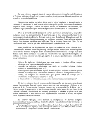 Se hace entonces necesario tratar de precisar algunos aspectos de las metodologías de
la Teología India, para descubrir si existen o no elementos comunes y si éstos responden a una
verdadera metodología teológica.

        No podemos olvidar, en primer lugar, que el sujeto propio de la Teología India lo
constituye la comunidad, es decir, son los mismos indígenas quienes al narrar sus experiencias
religiosas hacen "teología". Este es un aspecto nuclear, no meramente circunstancial, que
constituye algo fundamental para entender el proceso de elaboración de la Teología India.

        Dado el profundo sentido religioso y su viva experiencia contemplativa, los pueblos
indígenas tienen una clara conciencia de que la teología la hace una comunidad que vive y
piensa su experiencia con Dios. La Teología India se hace desde la vida del pueblo, a partir del
trabajo cotidiano, para buscar respuestas a sus problemas históricos. Es por ello que recurre a
cantos, ritos, cuentos, metáforas que hablen de Dios y permitan hablar con Dios. Es, por
consiguiente, algo vivencial que hace posible compartir experiencias de vida.

        Pero ¿cuáles son los indígenas que son sujeto de elaboración de la Teología India?
Ciertamente no podemos hablar en general y catalogar a todos dentro de un mismo esquema.
Basta dar una mirada a cualquiera de los encuentros latinoamericanos de Teología India para
darnos cuenta de las inmensas variedades de pensamiento y de espiritualidad indígena. Sin
embargo es posible constituir una tipología a partir de la relación que tienen esas comunidades
con el cristianismo.

     •   Primero los indígenas cristianizados que, para conocer y explicar a Dios, recurren
         directamente a los contenidos del cristianismo;
     •   segundo los indígenas cristianizados, que desde su identidad indígena cristiana
         consideran necesario indigenizar su fe;
     •   tercero quienes ya cristianizados, a partir de su fe religiosa indígena recobrada, quieren
         entablar un diálogo con el cristianismo, para hacer ver que su fe indígena es cristiana;
     •   cuarto, los indígenas no cristianizados que quieren entrar en diálogo con el
         cristianismo para ampliar su concepto de Dios;
     •   y finalmente los no cristianizados que desean mantener su autonomía religiosa.47

        De los tres primeros tipos de personas, es decir de aquellas que han sido evangelizadas,
surgen elaboraciones diversas cuando quieren expresar sus sentimientos religiosos y sus
vivencias de fe. Encontraremos elementos comunes en su contemplación de Dios y en el
reconocimiento de su presencia en los elementos naturales (tierra, agua, aire, sol, luna, lluvia,
cosechas, animales y en el mismo ser humano), pero luego la reflexión y aplicación de todo
ello en relación con el dato revelado lleva necesariamente a distintas e incluso, en algunos
casos, a contradictorias conclusiones.

        La anterior tipología, como también la multiplicidad de pueblos indígenas
históricamente diversos, su grado de desarrollo cultural y su distinto modo de vincularse a la
47
          Esta tipología lo tomamos del libro de Eleazar López, Teología India. Antología (Bolivia 2000) 105-
     106, en el que reproduce el prólogo que él escribió para la publicación de las “Memorias del II Encuentro
     latinoamericano de Teología India” realizado en Colón, Panamá, en 1993.
 