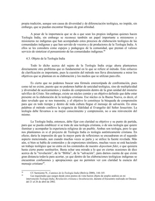 propia tradición, aunque son causa de diversidad y de diferenciación teológica, no impide, sin
embargo, que se puedan encontrar bloques de gran afinidad.

        A pesar de la importancia que se da a que sean los propios indígenas quienes hacen
Teología India, sin embargo se reconoce también un papel importante a misioneros y
misioneras no indígenas que han acompañado estos procesos de elaboración teológica de las
comunidades indígenas y que han servido de voceros y de productores de la Teología India. A
ellos se les considera como espejos y pedagogos de la comunidad, que prestan el valioso
servicio de sintetizar el pensamiento de las comunidades indígenas.48

     4.3. Objeto de la Teología India

        Todo lo dicho acerca del sujeto de la Teología India exige ahora plantearnos
directamente otro problema que es fundamental en lo que se refiere al método. Este esfuerzo
de clarificación es importante, pues la cuestión del método nos lleva directamente a mirar los
objetivos que se plantean en su elaboración y los medios que se utilizan para ello.

        Es cierto que no podemos buscar una fórmula estereotipada de confrontación, pues
como tal no existe, puesto que no podemos hablar de unicidad teológica, sino de multiplicidad
y diversidad de acercamientos y modos de comprensión dentro de la gran unidad del misterio
salvífico de Cristo. Sin embargo, existe un núcleo común y un objetivo definido que debe estar
presente en la elaboración de la teología cristiana. Ese núcleo es la Buena Nueva, es decir, el
dato revelado que se nos transmite, y el objetivo lo constituye la búsqueda de comprensión
para que en todo tiempo y dentro de toda cultura llegue el mensaje de salvación. En otras
palabras el método conlleva la exigencia de fidelidad al Evangelio del Señor Jesucristo. La
teología debe llevarnos a su mejor conocimiento y comprensión, no a una reinvención del
mismo.

        La Teología India, entonces, debe fijar con claridad su objetivo y su punto de partida,
para que se pueda establecer si se trata de una teología cristiana, o de una teología que quiere
iluminar y acompañar la experiencia religiosa de un pueblo. Ambas son teología, pero lo que
nos planteamos es si el proyecto de Teología India es teología auténticamente cristiana. En
efecto, daría la impresión de que la mayor parte de reflexiones se encuadraran en el segundo
aspecto mencionado, aun cuando muchas veces se parta y se utilice la fuente revelada. Más
aún, si bien se habla de contenidos y de expresiones similares, muchas veces se está haciendo
un trabajo teológico que no entra en los contenidos de nuestro depositum fidei, o que quisiera
hasta cierto punto sustituirlos. Basta echar una mirada a lo que en ciertas ocasiones de dice
acerca de la “revelación”, de la “Biblia”, de la “salvación”, para darnos cuenta de que existe
gran distancia todavía para acortar, ya que dentro de las elaboraciones teológicas indígenas se
encuentran confusiones y apropiaciones que no permiten ver con claridad la esencia del
mensaje cristiano49.

48
          Cf. Sarmiento N., Caminos de la Teología India (Bolivia 2000), 144-145.
49
          Las inquietudes que surgen desde estos puntos de vista fueron objeto de amplio análisis en mi
     intervención Teología India, Revelación cristiana e Inculturación, durante el Encuentro realizado en Oaxaca
     del 21 al 26 de abril de 2002.
 