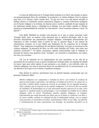 La tarea de elaboración de la Teología India cristiana no es fácil, más cuando se quiere
ser permanentemente fiel a dos realidades: la revelación y la cultura indígena. Esto lo expresa
muy bien el P. Eleazar López cuando dice: “lo que nos toca a los que hemos iniciado el
diálogo abierto es confrontar nuestra experiencia religiosa y nuestras reflexiones teológicas
con la fuente indígena y la cristiana, de manera seria y creativa, cuidando de que ninguna de
las tradiciones pierda fuerza o identidad en el diálogo. Los que hemos entrado en diálogo
tenemos la responsabilidad de conciliar los ‘dos amores’: amor a nuestras culturas y amor a la
Iglesia”50.

        Esta doble fidelidad no siempre está presente en lo que se quiere presentar como
Teología India, pues en muchos casos parecería que se quisiera privilegiar todo lo que
proviene directamente del pensamiento original indígena, terminando prácticamente por
imponerse al dato revelado, hasta el punto de que se quisiera llegar a una especie de
renacimiento cristiano, en el que habría que despojarse de los esquemas de la teología
blanca51. Esto implicaría el surgimiento de una Iglesia autóctona, en la que se reconozca en las
culturas indígenas “la presencia de Dios, no sólo como Semillas del Verbo, sino como una
auténtica revelación”52. En dichos encuentros, además, prácticamente todo lo indígena se
presenta de manera muy genérica como “teología”, sus encuentros comunitarios, sus cantos,
sus ritos, sus cosechas...

       Tal vez la intención de los organizadores de esos encuentros no ha sido de la
generalizar de esa manera lo que se quiere entender por Teología India, sin embargo ha faltado
un mayor rigor para saber separar lo que pertenece a un estudio y una reflexión sobre las
culturas indígenas, con toda la necesaria fuerza de reivindicación de su reconocimiento y de
sus derechos, de lo que es en sí mismo el quehacer teológico.

       Para ilustrar lo anterior, permítanme traer un párrafo bastante esclarecedor que nos
presenta Clodomiro Siller:

         Muchos indígenas son campesinos y trabajan la tierra; este trabajo lo realizan de
         manera muy propia y particular; sin embargo, el trabajo de la tierra, en cuanto tal, se
         describe y analiza desde el punto de vista de la sociología. En un segundo momento,
         todos sabemos que la mayoría de los pueblos indígenas, a la tierra le dan un sentido
         de vitalidad y de maternidad con el cual relacionan muchos aspectos de su vida; estos
         aspectos se analizan desde la antropología, y sus resultados nos hablar de la cultura
         indígena sobre la tierra. Finalmente, muchos pueblos indígenas, al trabajar,
         experimentan que están haciendo una labor que en el fondo es colaborar con Dios y,
         en cierto sentido, realizan su voluntad de que la humanidad trabaje, con su trabajo
         estas personas se encuentran con Dios, experimentan a Dios en sus vidas: la reflexión
         y sistematización de estas experiencias son teología: les permiten descubrir en la


50
        Cf. Ponencia del P. Eleazar López en el citado Encuentro de Oaxaca, Teologías Indias en la Iglesia.
     Métodos y propuestas.
51
        Cf. Teología India, primer encuentro taller latinoamericano, 72.
52
        Ibid., 191.
 