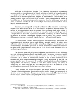 Ante todo lo que ya hemos señalado y que constituye ciertamente el indispensable
punto de partida: el reconocimiento de la vivencia religiosa y el análisis de la experiencia de fe
de la propia comunidad. A esto se añadirían otros aspectos que, a partir de los esfuerzos de
elaboración de las distintas agrupaciones indígenas de América Latina, sintetiza Mons. Javier
Lozano Barragán, como son: la exposición de los mitos y narraciones sagradas, el análisis de
la realidad para ser iluminada con esos mitos y con sus vivencias religiosas, el apoyo en la
Biblia, la expresión simbólica de toda esa realidad y la transformación de todo esto en la vida,
es decir la puesta en práctica54.

       En síntesis, así como para la teología de la liberación había una opción prioritaria por
el pobre y una primacía de la praxis, en la Teología India la constituye el reconocimiento y la
defensa de la cultura indígena y de su profunda vivencia religiosa. Este factor cultural es
determinante, de tal manera que se constituye en una de las dos fuentes de la que bebe la
Teología India: las tradiciones originales que transmiten los sabios y las sabias, ancianos y
ancianas de las distintas comunidades indígenas, con sus mitos, ritos, danzas, cantos y
alabanzas, por una parte y, por otra, la Sagrada Escritura y la Tradición de la Iglesia.

        La Teología India cristiana debe consolidarse aún mucho más y debe buscar una
metodología que le sea propia, pues no puede dejarse a la simple iniciativa de quienes hacen
reflexiones sobre la vivencia religiosa de las comunidades indígenas. Si se quiere tener una
auténtica teología cristiana hay que buscar un método que permita la apropiación más exacta
de esta realidad, para no quedarse exclusivamente en la divulgación y profundización de la
sabiduría original indígena.

        Los esfuerzos que se han hecho hasta el momento marcan algo que es muy importante
para todo esfuerzo teológico, es decir la necesidad de partir y de subrayar el aspecto vivencial,
como también el realce a la comunicación y reconocimiento de los valores propios, de sus
tradiciones y de su sentido de comunicación con Dios. A esto se añade la utilización de la
cultura propia como instrumento para hacer teología. De ahí la necesidad de que todo este
proceso se realice dentro de un esfuerzo de verdadera evangelización de las culturas indígenas,
impregnándolas con el mensaje salvador de Cristo. Esas culturas sirven y han servido de
instrumentos para llegar hasta Dios, pero ahora es necesario ofrecerles no únicamente medios
parciales e incompletos, sino la plenitud que se nos ofrece en Cristo.

       Quiero terminar esta exposición citando unas bellas palabras de Juan Pablo II:
“Vuestras culturas indígenas son riqueza de los pueblos, medios eficaces para transmitir la fe,
vivencias de vuestra relación con Dios, con los hombres y con el mundo. Merecen por tanto, el
máximo respeto, estima, simpatía y apoyo por parte de toda la humanidad.55




54
         Cf. Lozano Barragán J., “Teología India” en Pontificia Comisión para América Latina, comentarios a La
     Iglesia en América (Ciudad del Vaticano, 2001).
55
         Juan Pablo II. Discurso a los Indígenas en los alrededores de Quezaltenango, Guatemala, (9.03.83) 4.
 