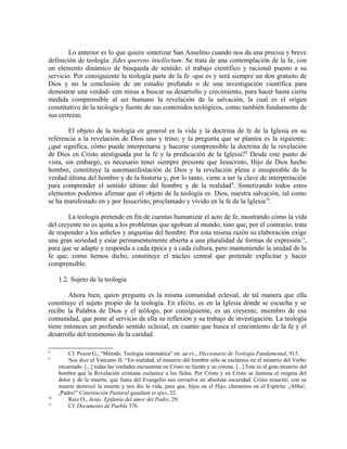 Lo anterior es lo que quiere sintetizar San Anselmo cuando nos da una precisa y breve
definición de teología: fides querens intellectum. Se trata de una contemplación de la fe, con
un elemento dinámico de búsqueda de sentido: el trabajo científico y racional puesto a su
servicio. Por consiguiente la teología parte de la fe -que es y será siempre un don gratuito de
Dios y no la conclusión de un estudio profundo o de una investigación científica para
demostrar una verdad- con miras a buscar su desarrollo y crecimiento, para hacer hasta cierta
medida comprensible al ser humano la revelación de la salvación, la cual es el origen
constitutivo de la teología y fuente de sus contenidos teológicos, como también fundamento de
sus certezas.

        El objeto de la teología en general es la vida y la doctrina de fe de la Iglesia en su
referencia a la revelación de Dios uno y trino; y la pregunta que se plantea es la siguiente:
¿qué significa, cómo puede interpretarse y hacerse comprensible la doctrina de la revelación
de Dios en Cristo atestiguada por la fe y la predicación de la Iglesia? 8 Desde este punto de
vista, sin embargo, es necesario tener siempre presente que Jesucristo, Hijo de Dios hecho
hombre, constituye la automanifestación de Dios y la revelación plena e insuperable de la
verdad última del hombre y de la historia y, por lo tanto, viene a ser la clave de interpretación
para comprender el sentido último del hombre y de la realidad 9. Sintetizando todos estos
elementos podemos afirmar que el objeto de la teología es: Dios, nuestra salvación, tal como
se ha manifestado en y por Jesucristo, proclamado y vivido en la fe de la Iglesia10.

        La teología pretende en fin de cuentas humanizar el acto de fe, mostrando cómo la vida
del creyente no es ajena a los problemas que agobian al mundo, sino que, por el contrario, trata
de responder a los anhelos y angustias del hombre. Por esta misma razón su elaboración exige
una gran seriedad y estar permanentemente abierta a una pluralidad de formas de expresión 11,
para que se adapte y responda a cada época y a cada cultura, pero manteniendo la unidad de la
fe que, como hemos dicho, constituye el núcleo central que pretende explicitar y hacer
comprensible.

     1.2. Sujeto de la teología

        Ahora bien, quien pregunta es la misma comunidad eclesial, de tal manera que ella
constituye el sujeto propio de la teología. En efecto, es en la Iglesia donde se escucha y se
recibe la Palabra de Dios y el teólogo, por consiguiente, es un creyente, miembro de esa
comunidad, que pone al servicio de ella su reflexión y su trabajo de investigación. La teología
tiene entonces un profundo sentido eclesial, en cuanto que busca el crecimiento de la fe y el
desarrollo del testimonio de la caridad.

8
         Cf. Pozzo G., “Método. Teología sistemática” en: aa.vv., Diccionario de Teología Fundamental, 913.
9
         Nos dice el Vaticano II: “En realidad, el misterio del hombre sólo se esclarece en el misterio del Verbo
     encarnado. [...] todas las verdades encuentran en Cristo su fuente y su corona. [...] Este es el gran misterio del
     hombre que la Revelación cristiana esclarece a los fieles. Por Cristo y en Cristo se ilumina el enigma del
     dolor y de la muerte, que fuera del Evangelio nos envuelve en absoluta oscuridad. Cristo resucitó; con su
     muerte destruyó la muerte y nos dio la vida, para que, hijos en el Hijo, clamemos en el Espíritu: ¡Abba!,
     ¡Padre!” Constitución Pastoral gaudium et spes, 22.
10
         Ruiz O., Jesús, Epifanía del amor del Padre, 29.
11
         Cf. Documento de Puebla 376.
 