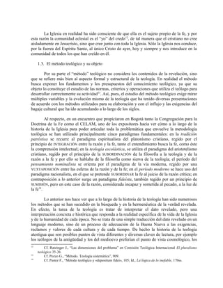 La Iglesia en realidad ha sido consciente de que ella es el sujeto propio de la fe, y por
esta razón la comunidad eclesial es el “yo” del credo 12, de tal manera que el cristiano no cree
aisladamente en Jesucristo, sino que cree junto con toda la Iglesia. Sólo la Iglesia nos conduce,
por la fuerza del Espíritu Santo, al único Cristo de ayer, hoy y siempre y nos introduce en la
comunidad de todos los que han creído en él.

     1.3. El método teológico y su objeto

        Por su parte el “método” teológico no considera los contenidos de la revelación, sino
que se refiere más bien al aspecto formal y estructural de la teología. En realidad el método
busca exponer los fundamentos y los presupuestos del conocimiento teológico, ya que su
objeto lo constituye el estudio de las normas, criterios y operaciones que utiliza el teólogo para
desarrollar correctamente su actividad13. Así, pues, el estudio del método teológico exige mirar
múltiples variables y la evolución misma de la teología que ha tenido diversas presentaciones
de acuerdo con los métodos utilizados para su elaboración y con el influjo y las exigencias del
bagaje cultural que ha ido acumulando a lo largo de los siglos.

         Al respecto, en un encuentro que propiciaron en Bogotá tanto la Congregación para la
Doctrina de la Fe como el CELAM, uno de los expositores hacía ver cómo a lo largo de la
historia de la Iglesia para poder articular toda la problemática que envuelve la metodología
teológica se han utilizado principalmente cinco paradigmas fundamentales: en la tradición
patrística se recurre al paradigma espiritualista del platonismo cristiano, regido por el
principio de INTEGRACIÓN entre la razón y la fe, tanto el entendimiento busca la fe, como éste
la comprensión intelectual; en la teología escolástica, se utiliza el paradigma del aristotelismo
cristiano, regido por el principio de la SUBORDINACIÓN de la filosofía a la teología y de la
razón a la fe y por ello se hablaba de la filosofía como sierva de la teología; el período del
pensamiento nominalista se orienta por el paradigma de la vía moderna, regido por una
YUXTAPOSICIÓN entre las esferas de la razón y de la fe; en el período moderno se hace uso del
paradigma racionalista, en el que se pretende SUBORDINAR la fe al juicio de la razón crítica; en
contraposición a lo anterior surge un paradigma fideísta, también regido por un principio de
SUMISIÓN, pero en este caso de la razón, considerada incapaz y sometida al pecado, a la luz de
la fe14.

        Lo anterior nos hace ver que a lo largo de la historia de la teología han sido numerosos
los métodos que se han sucedido en la búsqueda y en la hermenéutica de la verdad revelada.
En efecto, la tarea de la teología es tratar de interpretar el dato revelado, pero una
interpretación concreta e histórica que responda a la realidad específica de la vida de la Iglesia
y de la humanidad de cada época. No se trata de una simple traducción del dato revelado en un
lenguaje moderno, sino de un proceso de adecuación de la Buena Nueva a las exigencias,
reclamos y valores de cada cultura y de cada tiempo. De hecho la historia de la teología
atestigua que son posibles puntos de vista diferentes y diversas claves de lectura, por ejemplo
los teólogos de la antigüedad y los del medioevo preferían el punto de vista cosmológico, los
12
         Cf. Ratzinger J., “Las dimensiones del problema” en Comisión Teológica Internacional El pluralismo
     teológico 35-36.
13
         Cf. Pozzo G., “Método. Teología sistemática”, 909.
14
         Cf. Pastor F., “Método teológico y «depositum fidei», 105; Id., La lógica de lo inefable, 170ss.
 