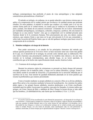 teólogos contemporáneos han preferido el punto de vista antropológico y han adoptado
características personalísticas e históricas15.

        El método en teología, sin embargo, no se queda reducido a una técnica externa que se
aplica a la comprensión de la verdad, puesto que involucra a la realidad misma que pretende
estudiar. En otras palabras, el método es camino que conduce a la verdad, pero a su vez ese
camino forma parte de la verdad misma, en cuanto que la verdad no la encuentra en forma
pura y aislada, sino dentro de un contexto existencial –el llamado Sitz im Lebem- determinado
por realidades antropológicas, sociológicas, culturales, religiosas y políticas. De esta manera la
teología no es una ciencia “neutra”, sino que se compromete con la realidad presente para
iluminar desde la fe la existencia humana. Pero precisamente por esto, nos damos cuenta,
entonces, que estamos frente a una tarea en la que está presente la fe de una comunidad y,
sobre todo, la acción del Espíritu Santo, que se vale del quehacer teológico para hacer crecer la
comprensión de la revelación.

2. Modelos teológicos a lo largo de la historia

        Para poder acercarnos a un estudio de los principales elementos del método que
utilizan quienes promueven la TEOLOGÍA INDIA se hace necesario tener una visión más global
de lo que, en el desarrollo de la teología, ha servido como método para su elaboración. Por
este motivo haremos una presentación sintética de los modelos más clásicos y de uno muy
reciente en la teología contemporánea, para abordar luego, en un tercer apartado, la
contribución que se ha hecho más específicamente desde nuestra América Latina.

     2.1. Comienzo de la teología católica

        Durante los primeros siglos de cristianismo se presentó un fuerte choque del mensaje
revelado, primero con la tradición judía, y luego con la cultura filosófica y griega. Frente a
esta última resalta la novedad de Jesucristo y la presentación de la salvación obtenida por el
sacrificio de la cruz. Esta tensión ha quedado bellamente plasmada en un texto paulino que
resume la problemática que estamos presentando:

       Como el mundo mediante su propia sabiduría no conoció a Dios en su divina sabiduría,
quiso Dios salvar a los creyentes mediante la locura de la predicación. Así, mientras los judíos
piden signos y los griegos buscan sabiduría, nosotros predicamos a un Cristo crucificado:
escándalo para los judíos, locura para los gentiles; mas para los llamados, lo mismo judíos que
griegos, un Cristo, fuerza de Dios y sabiduría de Dios. Porque la locura divina es más sabia
que los hombres, y la debilidad divina, más fuerte que los hombres (1 Cor. 1, 21-25).



15
         El concilio Vaticano II ha reconfirmado la justa libertad de pensamiento y de búsqueda de la teología en
     estos términos: “Conservando la unidad en lo necesario, todos en la Iglesia, según la función encomendada a
     cada uno, guarden la debida libertad, tanto en las varias formas de vida espiritual y de disciplina, con la
     diversidad de ritos litúrgicos e incluso en la elaboración teológica de la verdad revelada; pero practiquen
     todos la caridad. Porque, con este modo de proceder, todos manifestarán cada vez más plenamente la
     auténtica catolicidad, al mismo tiempo que la apostolicidad de la Iglesia” Decreto Unitatis redintegratio 4.
 