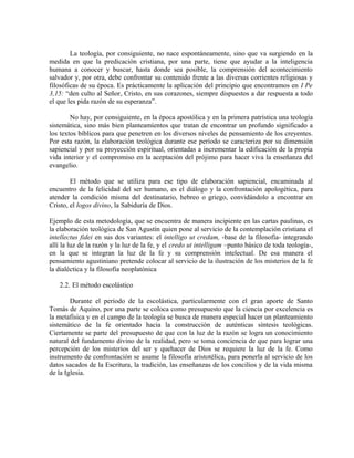 La teología, por consiguiente, no nace espontáneamente, sino que va surgiendo en la
medida en que la predicación cristiana, por una parte, tiene que ayudar a la inteligencia
humana a conocer y buscar, hasta donde sea posible, la comprensión del acontecimiento
salvador y, por otra, debe confrontar su contenido frente a las diversas corrientes religiosas y
filosóficas de su época. Es prácticamente la aplicación del principio que encontramos en I Pe
3,15: “den culto al Señor, Cristo, en sus corazones, siempre dispuestos a dar respuesta a todo
el que les pida razón de su esperanza”.

        No hay, por consiguiente, en la época apostólica y en la primera patrística una teología
sistemática, sino más bien planteamientos que tratan de encontrar un profundo significado a
los textos bíblicos para que penetren en los diversos niveles de pensamiento de los creyentes.
Por esta razón, la elaboración teológica durante ese período se caracteriza por su dimensión
sapiencial y por su proyección espiritual, orientadas a incrementar la edificación de la propia
vida interior y el compromiso en la aceptación del prójimo para hacer viva la enseñanza del
evangelio.

        El método que se utiliza para ese tipo de elaboración sapiencial, encaminada al
encuentro de la felicidad del ser humano, es el diálogo y la confrontación apologética, para
atender la condición misma del destinatario, hebreo o griego, convidándolo a encontrar en
Cristo, el logos divino, la Sabiduría de Dios.

Ejemplo de esta metodología, que se encuentra de manera incipiente en las cartas paulinas, es
la elaboración teológica de San Agustín quien pone al servicio de la contemplación cristiana el
intellectus fidei en sus dos variantes: el intelligo ut credam, -base de la filosofía- integrando
allí la luz de la razón y la luz de la fe, y el credo ut intelligam –punto básico de toda teología-,
en la que se integran la luz de la fe y su comprensión intelectual. De esa manera el
pensamiento agustiniano pretende colocar al servicio de la ilustración de los misterios de la fe
la dialéctica y la filosofía neoplatónica

   2.2. El método escolástico

        Durante el período de la escolástica, particularmente con el gran aporte de Santo
Tomás de Aquino, por una parte se coloca como presupuesto que la ciencia por excelencia es
la metafísica y en el campo de la teología se busca de manera especial hacer un planteamiento
sistemático de la fe orientado hacia la construcción de auténticas síntesis teológicas.
Ciertamente se parte del presupuesto de que con la luz de la razón se logra un conocimiento
natural del fundamento divino de la realidad, pero se toma conciencia de que para lograr una
percepción de los misterios del ser y quehacer de Dios se requiere la luz de la fe. Como
instrumento de confrontación se asume la filosofía aristotélica, para ponerla al servicio de los
datos sacados de la Escritura, la tradición, las enseñanzas de los concilios y de la vida misma
de la Iglesia.
 
