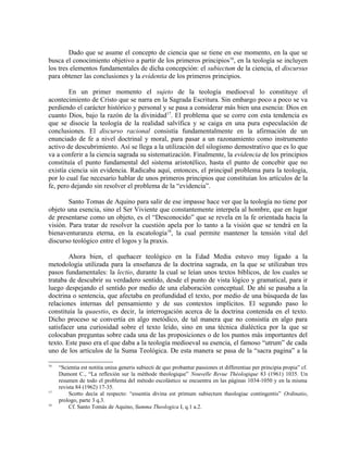 Dado que se asume el concepto de ciencia que se tiene en ese momento, en la que se
busca el conocimiento objetivo a partir de los primeros principios16, en la teología se incluyen
los tres elementos fundamentales de dicha concepción: el subiectum de la ciencia, el discursus
para obtener las conclusiones y la evidentia de los primeros principios.

        En un primer momento el sujeto de la teología medioeval lo constituye el
acontecimiento de Cristo que se narra en la Sagrada Escritura. Sin embargo poco a poco se va
perdiendo el carácter histórico y personal y se pasa a considerar más bien una esencia: Dios en
cuanto Dios, bajo la razón de la divinidad17. El problema que se corre con esta tendencia es
que se disocie la teología de la realidad salvífica y se caiga en una pura especulación de
conclusiones. El discurso racional consistía fundamentalmente en la afirmación de un
enunciado de fe a nivel doctrinal y moral, para pasar a un razonamiento como instrumento
activo de descubrimiento. Así se llega a la utilización del silogismo demostrativo que es lo que
va a conferir a la ciencia sagrada su sistematización. Finalmente, la evidencia de los principios
constituía el punto fundamental del sistema aristotélico, hasta el punto de concebir que no
existía ciencia sin evidencia. Radicaba aquí, entonces, el principal problema para la teología,
por lo cual fue necesario hablar de unos primeros principios que constituían los artículos de la
fe, pero dejando sin resolver el problema de la “evidencia”.

        Santo Tomas de Aquino para salir de ese impasse hace ver que la teología no tiene por
objeto una esencia, sino el Ser Viviente que constantemente interpela al hombre, que en lugar
de presentarse como un objeto, es el “Desconocido” que se revela en la fe orientada hacia la
visión. Para tratar de resolver la cuestión apela por lo tanto a la visión que se tendrá en la
bienaventuranza eterna, en la escatología18, la cual permite mantener la tensión vital del
discurso teológico entre el logos y la praxis.

        Ahora bien, el quehacer teológico en la Edad Media estuvo muy ligado a la
metodología utilizada para la enseñanza de la doctrina sagrada, en la que se utilizaban tres
pasos fundamentales: la lectio, durante la cual se leían unos textos bíblicos, de los cuales se
trataba de descubrir su verdadero sentido, desde el punto de vista lógico y gramatical, para ir
luego despejando el sentido por medio de una elaboración conceptual. De ahí se pasaba a la
doctrina o sentencia, que afectaba en profundidad el texto, por medio de una búsqueda de las
relaciones internas del pensamiento y de sus contextos implícitos. El segundo paso lo
constituía la quaestio, es decir, la interrogación acerca de la doctrina contenida en el texto.
Dicho proceso se convertía en algo metódico, de tal manera que no consistía en algo para
satisfacer una curiosidad sobre el texto leído, sino en una técnica dialéctica por la que se
colocaban preguntas sobre cada una de las proposiciones o de los puntos más importantes del
texto. Este paso era el que daba a la teología medioeval su esencia, el famoso “utrum” de cada
uno de los artículos de la Suma Teológica. De esta manera se pasa de la “sacra pagina” a la

16
     “Scientia est notitia unius generis subiecti de quo probantur passiones et differentiae per principia propia” cf.
     Dumont C., “La reflexión sur la méthode theologique” Nouvelle Revue Théologique 83 (1961) 1035. Un
     resumen de todo el problema del método escolástico se encuentra en las páginas 1034-1050 y en la misma
     revista 84 (1962) 17-35.
17
         Scotto decía al respecto: “essentia divina est primum subiectum theologiae contingentis” Ordinatio,
     prologo, parte 3 q.3.
18
         Cf. Santo Tomás de Aquino, Summa Theologica I, q.1 a.2.
 