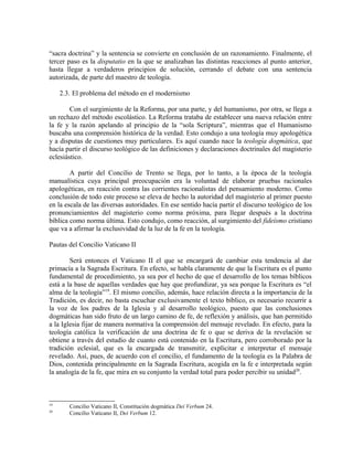 “sacra doctrina” y la sentencia se convierte en conclusión de un razonamiento. Finalmente, el
tercer paso es la disputatio en la que se analizaban las distintas reacciones al punto anterior,
hasta llegar a verdaderos principios de solución, cerrando el debate con una sentencia
autorizada, de parte del maestro de teología.

     2.3. El problema del método en el modernismo

        Con el surgimiento de la Reforma, por una parte, y del humanismo, por otra, se llega a
un rechazo del método escolástico. La Reforma trataba de establecer una nueva relación entre
la fe y la razón apelando al principio de la “sola Scriptura”, mientras que el Humanismo
buscaba una comprensión histórica de la verdad. Esto condujo a una teología muy apologética
y a disputas de cuestiones muy particulares. Es aquí cuando nace la teología dogmática, que
hacía partir el discurso teológico de las definiciones y declaraciones doctrinales del magisterio
eclesiástico.

        A partir del Concilio de Trento se llega, por lo tanto, a la época de la teología
manualística cuya principal preocupación era la voluntad de elaborar pruebas racionales
apologéticas, en reacción contra las corrientes racionalistas del pensamiento moderno. Como
conclusión de todo este proceso se eleva de hecho la autoridad del magisterio al primer puesto
en la escala de las diversas autoridades. En ese sentido hacía partir el discurso teológico de los
pronunciamientos del magisterio como norma próxima, para llegar después a la doctrina
bíblica como norma última. Esto condujo, como reacción, al surgimiento del fideísmo cristiano
que va a afirmar la exclusividad de la luz de la fe en la teología.

Pautas del Concilio Vaticano II

        Será entonces el Vaticano II el que se encargará de cambiar esta tendencia al dar
primacía a la Sagrada Escritura. En efecto, se habla claramente de que la Escritura es el punto
fundamental de procedimiento, ya sea por el hecho de que el desarrollo de los temas bíblicos
está a la base de aquellas verdades que hay que profundizar, ya sea porque la Escritura es “el
alma de la teología”19. El mismo concilio, además, hace relación directa a la importancia de la
Tradición, es decir, no basta escuchar exclusivamente el texto bíblico, es necesario recurrir a
la voz de los padres de la Iglesia y al desarrollo teológico, puesto que las conclusiones
dogmáticas han sido fruto de un largo camino de fe, de reflexión y análisis, que han permitido
a la Iglesia fijar de manera normativa la comprensión del mensaje revelado. En efecto, para la
teología católica la verificación de una doctrina de fe o que se deriva de la revelación se
obtiene a través del estudio de cuanto está contenido en la Escritura, pero corroborado por la
tradición eclesial, que es la encargada de transmitir, explicitar e interpretar el mensaje
revelado. Así, pues, de acuerdo con el concilio, el fundamento de la teología es la Palabra de
Dios, contenida principalmente en la Sagrada Escritura, acogida en la fe e interpretada según
la analogía de la fe, que mira en su conjunto la verdad total para poder percibir su unidad20.



19
        Concilio Vaticano II, Constitución dogmática Dei Verbum 24.
20
        Concilio Vaticano II, Dei Verbum 12.
 