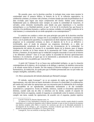 De acuerdo, pues, con la doctrina conciliar, la teología tiene como tarea mostrar la
continuidad entre el anuncio bíblico, la historia de la fe, la reflexión especulativa, la
celebración cristiana y la misma vida cristiana, al mismo tiempo que trata de profundizar en el
dato revelado, para lograr una mejor comprensión del mismo. Señala como elemento
fundamental para su elaboración tener siempre en cuenta la centralidad de Jesucristo, el
salvador, como elemento insoslayable, pero dando una gran importancia a la cuestión
antropológica y a su finalidad pastoral, ya que “a la luz de la revelación hay que buscar la
solución a los problemas humanos, a aplicar sus eternas verdades a la mudable condición de la
vida humana y a comunicarlas de un modo apropiado a sus contemporáneos”21.

        Lo anterior nos conduce a mirar otro gran principio que parte de la doctrina conciliar
referente al «depósito de la fe». Aunque éste es ya completo con la revelación y ministerio de
Jesús y con la predicación apostólica, la comprensión de dicho depósito tiene que fructificar y
progresar en la comunidad cristiana; es decir, el depósito de la fe es ya definitivo e
irreformable, pero el modo de proponer sus exigencias doctrinales es y debe ser
permanentemente actualizado de acuerdo con las circunstancias de la comunidad. La
interpretación del núcleo de nuestra fe es inacabable dentro de la historia, pues el dogma
cristiano se inscribe en la línea misma de la encarnación del Verbo: contiene elementos
divinos y humanos, de tal manera que la verdad del evangelio trasciende el curso de la historia
y las diferentes culturas22. Esto es lo que explica la necesidad de diversas aproximaciones
humanas a la revelación, al igual que en la transmisión y presentación de la misma, pero
manteniéndose fiel a esa palabra que viene de Dios.

       A partir del Vaticano II no se busca una uniformidad teológica, ya que la situación
contemporánea de la Iglesia y de la teología es de diálogo y apertura, de auténtica renovación
y de mirada serena hacia el mundo. De esta manera el discurso teológico es un ejercicio de
hermenéutica, de traducción, de ayuda para que la Palabra pronunciada una vez por todas sea
siempre inteligible, realizable y eficaz.

     2.4. Breve presentación del método planteado por Bernard Lonergan

        El método, según Lonergan23, no es un conjunto de reglas que habría que seguir
rigurosamente, sino más bien un marco destinado a favorecer la creatividad y la colaboración,
por medio del cual todas las operaciones que son necesarias para la elaboración de la teología
son susceptibles de ser reproducidas, entrelazadas mutuamente y de dar resultados
acumulativos y progresivos. Existe un método, entonces, cuando se encuentran operaciones
distintas, cuando cada una de ellas se entrelaza con las demás, cuando el conjunto de
relaciones forma un esquema, cuando el esquema es considerado como la manera correcta de
cumplir una tarea, cuando las operaciones, de acuerdo con el esquema, pueden repetirse

21
         Concilio Vaticano II, Decreto Optatam totius, 16.
22
         Al respecto es muy iluminadora la doctrina que expone el mismo concilio cuando aborda la cuestión
     mariológica en la constitución dogmática sobre la Iglesia, haciendo ver que no tiene la intención de proponer
     una doctrina completa sobre María ni resolver las cuestiones que aún no ha dilucidado plenamente la
     investigación de los teólogos y, por consiguiente, recuerda el derecho que tienen ellos de conservar su
     derecho de opinión dentro de la Iglesia. Cf. Lumen gentium 54.
23
         Lonergan B., Pour une méthode en théologie (Paris 1978).
 